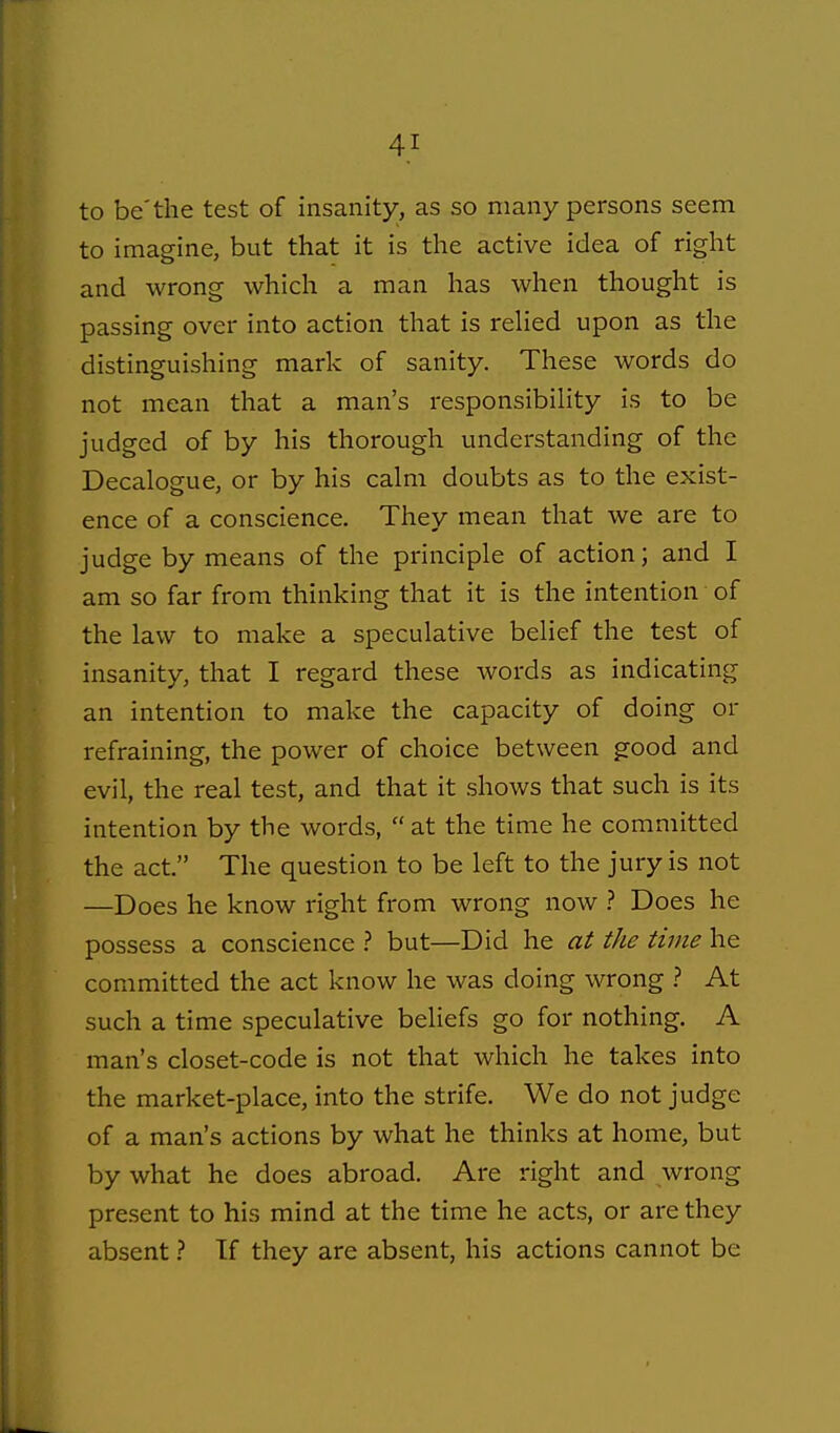 to be'the test of insanity, as so many persons seem to imagine, but that it is the active idea of right and wrong which a man has when thought is passing over into action that is relied upon as the distinguishing mark of sanity. These words do not mean that a man's responsibihty is to be judged of by his thorough understanding of the Decalogue, or by his calm doubts as to the exist- ence of a conscience. They mean that we are to judge by means of the principle of action; and I am so far from thinking that it is the intention of the law to make a speculative belief the test of insanity, that I regard these words as indicating an intention to make the capacity of doing or refraining, the power of choice between good and evil, the real test, and that it shows that such is its intention by the words,  at the time he committed the act. The question to be left to the jury is not —Does he know right from wrong now ? Does he possess a conscience ? but—Did he aS the time he committed the act know he was doing wrong ? At such a time speculative beliefs go for nothing. A man's closet-code is not that which he takes into the market-place, into the strife. We do not judge of a man's actions by what he thinks at home, but by what he does abroad. Are right and wrong present to his mind at the time he acts, or are they absent ? If they are absent, his actions cannot be
