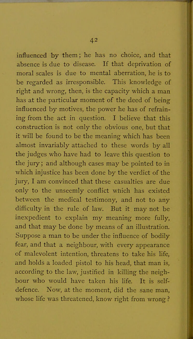influenced by them; he has no choice, and that absence is due to disease. If that deprivation of moral scales is due to mental aberration, he is to be regarded as irresponsible. This knowledge of right and wrong, then, is the capacity Avhich a man has at the particular moment of the deed of being influenced by motives, the power he has of refrain- ing from the act in question. I believe that this construction is not only the obvious one, but that it will be found to be the meaning which has been almost invariably attached to these words by all the judges who have had to leave this question to the jury; and although cases may be pointed to in which injustice has been done by the verdict of the jury, I am convinced that these casualties are due only to the unseemly conflict wliich has existed between the medical testimony, and not to any difficulty in the rule of law. But it may not be inexpedient to explain my meaning more fully, and that may be done by means of an illustration. Suppose a man to be under the influence of bodily fear, and that a neighbour, with every appearance of malevolent intention, threatens to take his life, and holds a loaded pistol to his head, that man is, according to the law, justified in killing the neigh- bour who would have taken his life. It is self- defence. Now, at the moment, did the sane man, whose life was threatened, know right from wrong