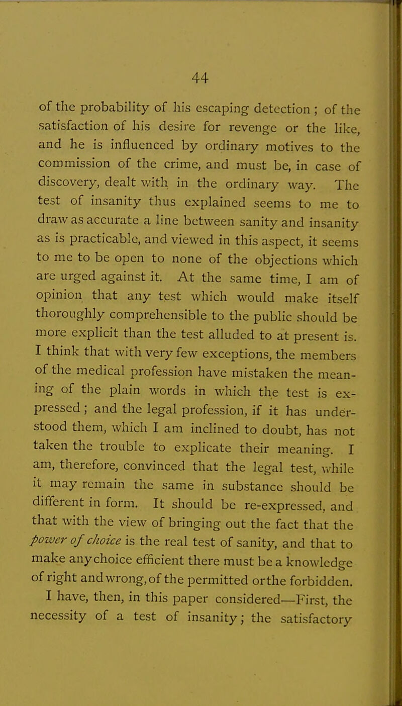 of the probability of his escaping detection ; of the satisfaction of his desire for revenge or the like, and he is influenced by ordinary motives to the commission of the crime, and must be, in case of discovery, dealt with in the ordinary way. The test of insanity thus explained seems to me to draw as accurate a line between sanity and insanity as is practicable, and viewed in this aspect, it seems to me to be open to none of the objections which are urged against it. At the same time, I am of opinion that any test which would make itself thoroughly comprehensible to the public should be more explicit than the test alluded to at present is. I think that with very few exceptions, the members of the medical profession have mistaken the mean- ing of the plain words in which the test is ex- pressed ; and the legal profession, if it has under- stood them, which I am inclined to doubt, has not taken the trouble to expHcate their meaning. I am, therefore, convinced that the legal test, ^vhile it may remain the same in substance should be different in form. It should be re-expressed, and that with the view of bringing out the fact that the power of choice is the real test of sanity, and that to make any choice efficient there must be a knowledge of right and wrong, of the permitted or the forbidden, I have, then, in this paper considered—First, the necessity of a test of insanity; the satisfactory