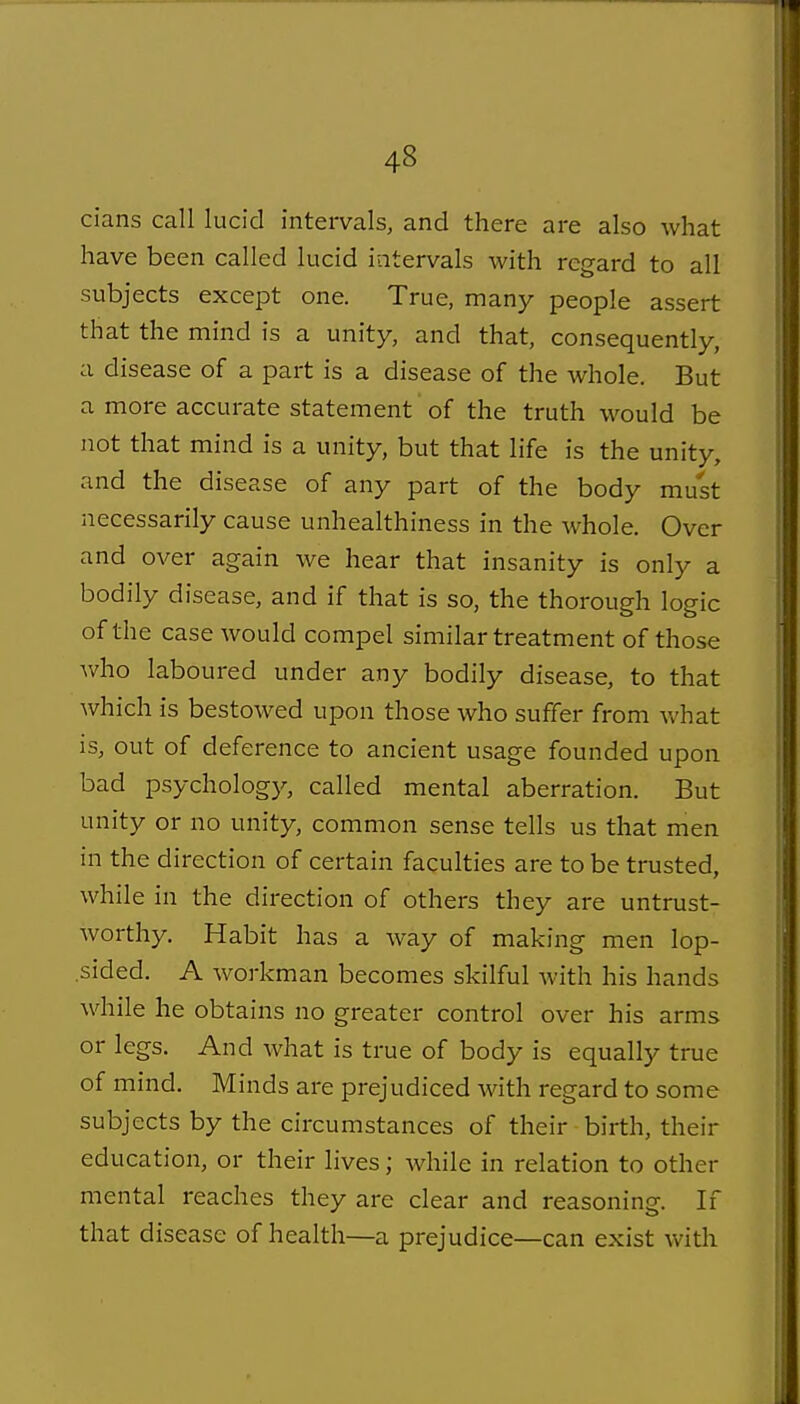 cians call lucid intervals, and there are also what have been called lucid intervals with regard to all subjects except one. True, many people assert that the mind is a unity, and that, consequently, a disease of a part is a disease of the whole. But a more accurate statement of the truth would be not that mind is a unity, but that life is the unity, and the disease of any part of the body must necessarily cause unhealthiness in the whole. Over and over again we hear that insanity is only a bodily disease, and if that is so, the thorough logic of the case would compel similar treatment of those who laboured under any bodily disease, to that which is bestowed upon those who suffer from what is, out of deference to ancient usage founded upon bad psychology, called mental aberration. But unity or no unity, common sense tells us that men in the direction of certain faculties are to be trusted, while in the direction of others they are untrust- worthy. Habit has a way of making men lop- sided. A workman becomes skilful with his hands while he obtains no greater control over his arms or legs. And what is true of body is equally true of mind. Minds are prejudiced with regard to some subjects by the circumstances of their birth, their education, or their lives; while in relation to other mental reaches they are clear and reasoning. If that disease of health—a prejudice—can exist with