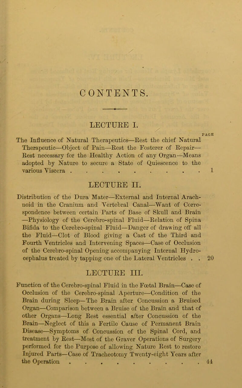 CONTENTS. LECTURE I. PAGE The Influence of Natural Therapeutics—Rest the chief Natural Therapeutic—Object of Pain—Rest the Fosterer of Repair— Rest necessary for the Healthy Action of any Organ—Means adopted by Nature to secure a State of Quiescence to the various Viscera ......... 1 LECTURE II. Distribution of the Dura Mater—External and Internal Arach- noid in the Cranium and Vertebral Canal—Want of Corre- spondence between certain Parts of Base of Skull and Brain —Physiology of the Cerebro-spinal Fluid—Relation of Spina Bifida to the Cerebro-spinal Fluid—Danger of drawing off all the Fluid—Clot of Blood giving a Cast of the Third and Fourth Ventricles and Intervening Spaces—Case of Occlusion of the Cerebro-spinal Opening accompanying Internal Hydro- cephalus treated by tapping one of the Lateral Ventricles . . 20 LECTURE III. Function of the Cerebro-spinal Fluid in the Foetal Brain—Case of Occlusion of the Cerebro-spinal Aperture—Condition of the Brain during Sleep—The Brain after Concussion a Bruised Organ—Comparison between a Bruise of the Brain and that of other Organs—Long Rest essential after Concussion of the Brain—Neglect of this a Fertile Cause of Permanent Brain Disease—Symptoms of Concussion of the Spinal Cord, and treatment by Rest—Most of the Graver Operations of Surgery performed for the Purpose of allowing Nature Rest to restore Injured Parts—Case of Tracheotomy Twenty-eight Years after the Operation 41