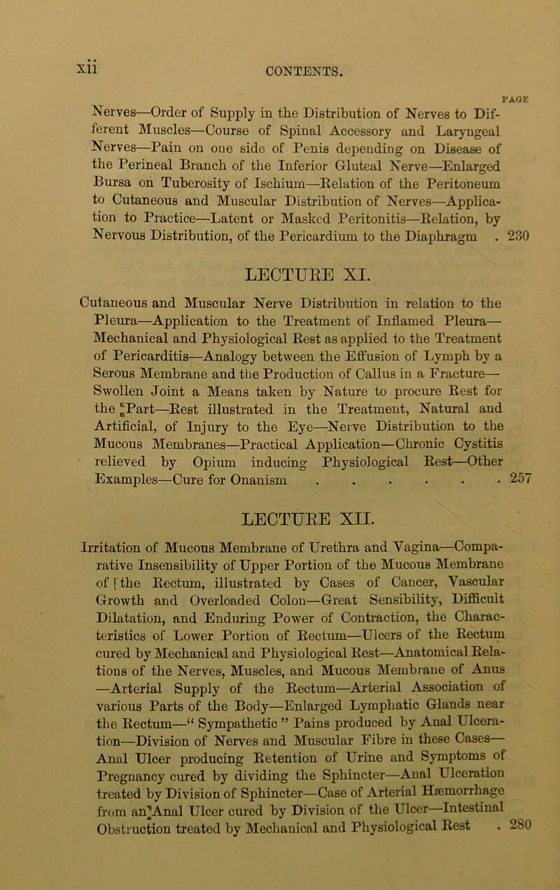 PAGE Nerves—Order of Supply in the Distribution of Nerves to Dif- ferent Muscles—Course of Spinal Accessory and Laryngeal Nerves—Pain on one side of Penis depending on Disease of the Perineal Branch of the Inferior Gluteal Nerve—Enlarged Bursa on Tuberosity of Ischium—Relation of the Peritoneum to Cutaneous and Muscular Distribution of Nerves—Applica- tion to Practice—Latent or Masked Peritonitis—Relation, by Nervous Distribution, of the Pericardium to the Diaphragm . 230 LECTURE XI. Cutaneous and Muscular Nerve Distribution in relation to the Pleura—Application to the Treatment of Inflamed Pleura— Mechanical and Physiological Rest as applied to the Treatment of Pericarditis—Analogy between the Etfusion of Lymph by a Serous Membrane and the Production of Callus in a Fracture— Swollen Joint a Means taken by Nature to procure Rest for the [[Part—Rest illustrated in the Treatment, Natural and Artificial, of Injury to the Eye—Nerve Distribution to the Mucous Membranes—Practical Application—Chronic Cystitis relieved by Opium inducing Physiological Rest—Other Exanrples—Cure for Onanism ...... 257 LECTURE XII. Irritation of Mucous Membrane of Urethra and Vagina—Compa- rative Insensibility of Upper Portion of the Mucous Membrane of [the Rectum, illustrated by Cases of Cancer, Vascular Growth and Overloaded Colon—Great Sensibility, Difficult Dilatation, and Enduring Power of Contraction, the Charac- teristics of Lower Portion of Rectum—Ulcers of the Rectum cured by Mechanical and Physiological Rest—Anatomical Rela- tions of the Nerves, Muscles, and Mucous Membrane of Anus —Arterial Supply of the Rectum—Arterial Association of various Parts of the Body—Enlarged Lymphatic Glands near the Rectum—“ Sympathetic ” Pains produced by Aual Ulcera- tion—Division of Nerves and Muscular Fibre in these Cases— Anal Ulcer producing Retention of Urine and Symptoms of Pregnancy cured by dividing the Sphincter—Anal Ulceration treated by Division of Sphincter—Case of Arterial Haemorrhage from an^Anal Ulcer cured by Division of the Ulcer—Intestinal Obstruction treated by Mechanical and Physiological Rest . 2b0