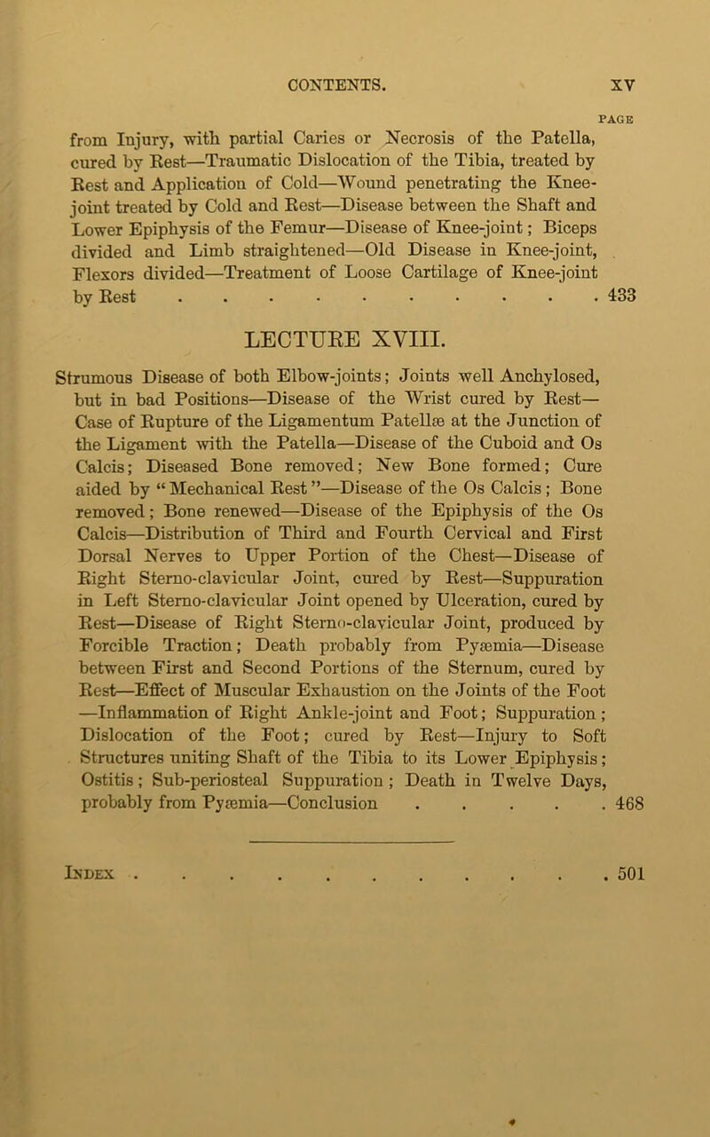 PAGE from Injury, witli partial Caries or Necrosis of the Patella, cured by Rest—Traumatic Dislocation of the Tibia, treated by Rest and Application of Cold—Wound penetrating the Knee- joint treated by Cold and Rest—Disease between the Shaft and Lower Epiphysis of the Femur—Disease of Knee-joint; Biceps divided and Limb straightened—Old Disease in Knee-joint, Flexors divided—Treatment of Loose Cartilage of Knee-joint by Rest .......... 433 LECTURE XVIII. Strumous Disease of both Elbow-joints; Joints well Anchylosed, but in bad Positions—Disease of the Wrist cured by Rest— Case of Rupture of the Ligamentum Patellae at the Junction of the Ligament with the Patella—Disease of the Cuboid and Os Calcis; Diseased Bone removed; New Bone formed; Cure aided by “ Mechanical Rest ”—Disease of the Os Calcis ; Bone removed; Bone renewed—Disease of the Epiphysis of the Os Calcis—Distribution of Third and Fourth Cervical and First Dorsal Nerves to Upper Portion of the Chest—Disease of Right Sterno-clavicular Joint, cured by Rest—Suppuration in Left Sterno-clavicular Joint opened by Ulceration, cured by Rest—Disease of Right Sterno-clavicular Joint, produced by Forcible Traction; Death probably from Pyaemia—Disease between First and Second Portions of the Sternum, cured by Rest—Effect of Muscular Exhaustion on the Joints of the Foot —Inflammation of Right Ankle-joint and Foot; Suppuration ; Dislocation of the Foot; cured by Rest—Injury to Soft Structures uniting Shaft of the Tibia to its Lower Epiphysis; Ostitis; Sub-periosteal Suppuration ; Death in Twelve Days, probably from Pymmia—Conclusion ..... 468 Index . . 501