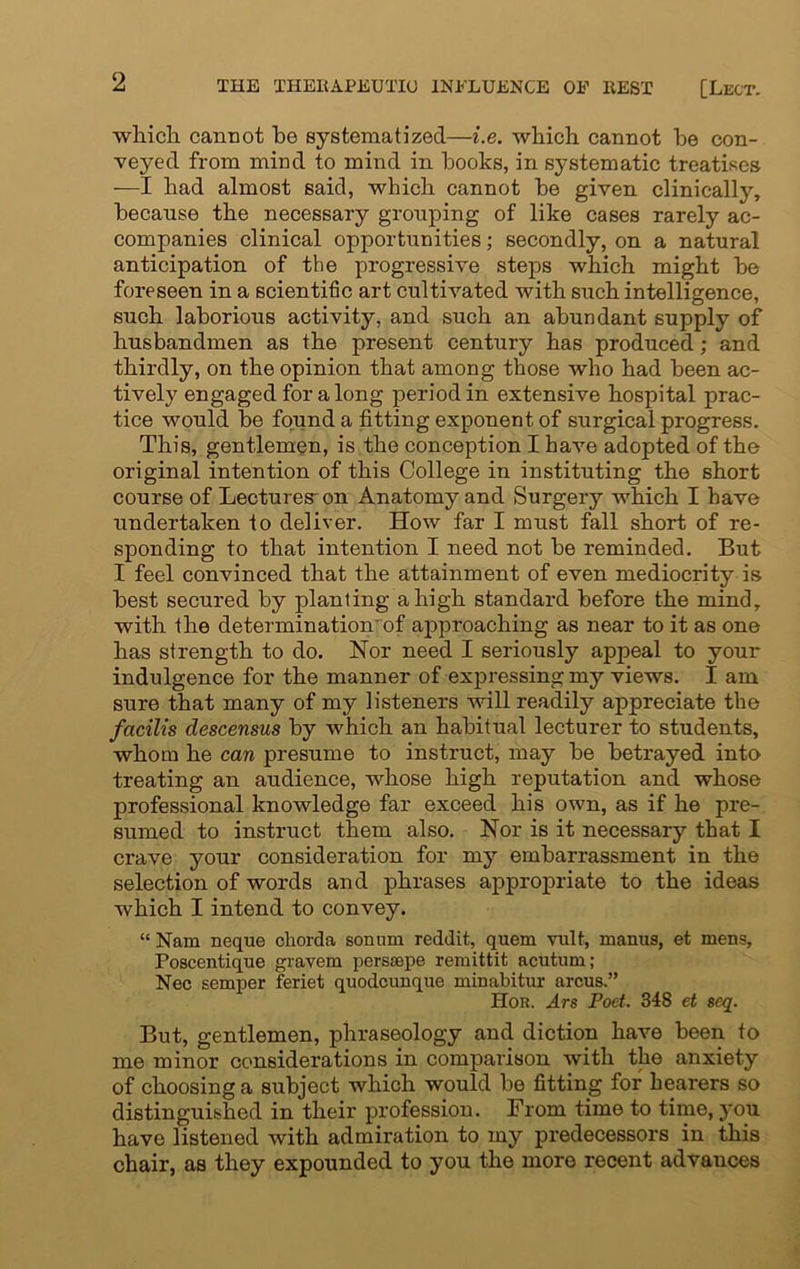 which, carmot be systematized—i.e. which cannot be con- veyed from mind to mind in books, in systematic treatises —I had almost said, which cannot be given clinically, because the necessary grouping of like cases rarely ac- companies clinical opportunities; secondly, on a natural anticipation of the progressive steps which might be foreseen in a scientific art cultivated with such intelligence, such laborious activity, and such an abundant supply of husbandmen as the present century has produced; and thirdly, on the opinion that among those who had been ac- tively engaged for along period in extensive hospital prac- tice would be found a fitting exponent of surgical progress. This, gentlemen, is the conception I have adopted of the original intention of this College in instituting the short course of Lectures-on Anatomy and Surgery which I have undertaken to deliver. How far I must fall short of re- sponding to that intention I need not be reminded. But I feel convinced that the attainment of even mediocrity is best secured by planting a high standard before the mind, with the determination'of approaching as near to it as one has strength to do. Nor need I seriously appeal to your indulgence for the manner of expressing my views. I am sure that many of my listeners will readily appreciate the facilis descensus by which an habitual lecturer to students, whom he can presume to instruct, may be betrayed into treating an audience, whose high reputation and whose professional knowledge far exceed his own, as if he pre- sumed to instruct them also. Nor is it necessary that I crave your consideration for my embarrassment in the selection of words and phrases appropriate to the ideas which I intend to convey. “ Nam neque chorda sonnru reddit, quern vult, manus, et mens, Poscentique gravem perssepe remittit acutum; Nec semper feriet quodcunque minabitur arcus.” Hor. Ars Poet. 348 et scq. But, gentlemen, phraseology and diction have been to me minor considerations in comparison with the anxiety of choosing a subject which would be fitting for hearers so distinguished in their profession. From time to time, you have listened with admiration to my predecessors in this chair, as they expounded to you the more recent advauces