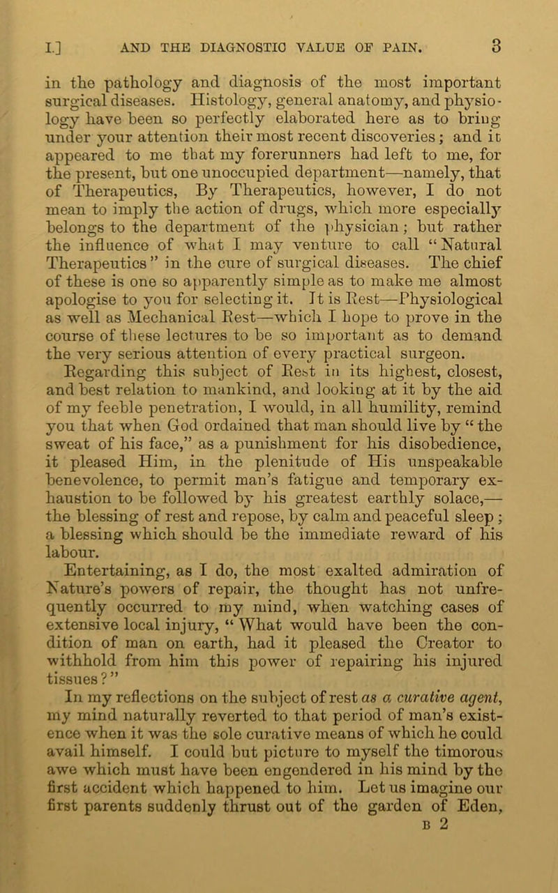 in the pathology and diagnosis of the most important surgical diseases. Histology, general anatomy, and physio- logy have been so perfectly elaborated here as to briug under your attention their most recent discoveries; and ic appeared to me that my forerunners had left to me, for the present, but one unoccupied department—namely, that of Therapeutics, By Therapeutics, however, I do not mean to imply the action of drugs, which more especially belongs to the department of the physician; but rather the influence of what I may venture to call “ Natural Therapeutics ” in the cure of surgical diseases. The chief of these is one so apparently simple as to make me almost apologise to you for selecting it. Tt is Best—Physiological as well as Mechanical Best—which I hope to prove in the course of these lectures to be so important as to demand the very serious attention of every practical surgeon. Begarding this subject of Best in its highest, closest, and best relation to mankind, and looking at it by the aid of my feeble penetration, I would, in all humility, remind you that when God ordained that man should live by “ the sweat of his face,” as a punishment for his disobedience, it pleased Him, in the plenitude of His unspeakable benevolence, to permit man’s fatigue and temporary ex- haustion to be followed by his greatest earthly solace,— the blessing of rest and repose, by calm and peaceful sleep ; a blessing which should be the immediate reward of his labour. Entertaining, as I do, the most exalted admiration of Nature’s powers of repair, the thought has not unfre- quently occurred to my mind, when watching cases of extensive local injury, “ What would have been the con- dition of man on earth, had it pleased the Creator to withhold from him this power of repairing his injured tissues ? ” In my reflections on the subject of rest as a curative agent, my mind naturally reverted to that period of man’s exist- ence when it was the sole curative means of which he could avail himself. I could but picture to myself the timorous awe which must have been engendered in his mind by the first accident which happened to him. Lotus imagine our first parents suddenly thrust out of the garden of Eden, b 2