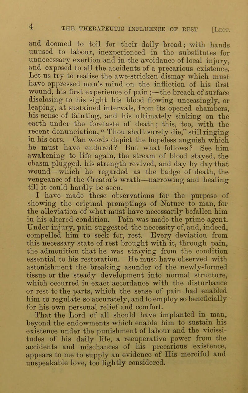 and doomed to toil for their daily bread; with hands unused to labour, inexperienced in the substitutes for unnecessary exertion and in the avoidance of local injury, and exposed to all the accidents of a precarious existence. Let us try to realise the awe-stricken dismay which must have oppressed man’s mind on the infliction of his first wound, his first experience of pain ;—the breach of surface disclosing to his sight his blood flowing unceasingly, or leaping, at sustained intervals, from its opened chambers, his sense of fainting, and his ultimately sinking on the earth under the foretaste of death; this, too, with the recent denunciation, “ Thou shalt surely die,” still ringing in his ears. Can words depict the hopeless anguish which he must have endured ? But what follows ? See him awakening to life again, the stream of blood stayed, the chasm plugged, his strength revived, and day by day that wound—which he regarded as the badge of death, the vengeance of the Creator’s wrath—narrowing and healing till it could hardly be seen. I have made these observations for the purpose of showing the original promptings of Nature to man, for the alleviation of what must have necessarily befallen him in his altered condition. Pain was made the prime agent. Under injury, pain suggested the necessity of, and, indeed, compelled him to seek for, rest. Every deviation from this necessary state of rest brought with it, through pain, the admonition that he was straying from the condition essential to his restoration. He must have observed with astonishment the breaking asunder of the newly-formed tissue or the steady development into normal structure, which occurred in exact accordance with the disturbance or rest to the parts, which the sense of pain had enabled him to regulate so accurately, and to employ so beneficially for his own personal relief and comfort. That the Lord of all should have implanted in man, beyond the endowments which enable him to sustain his existence under the punishment of labour and the vicissi- tudes of his daily life, a recuperative power from the accidents and mischances of his precarious existence, appears to me to supply an evidence of His merciful and unspeakable love, too lightly considered.