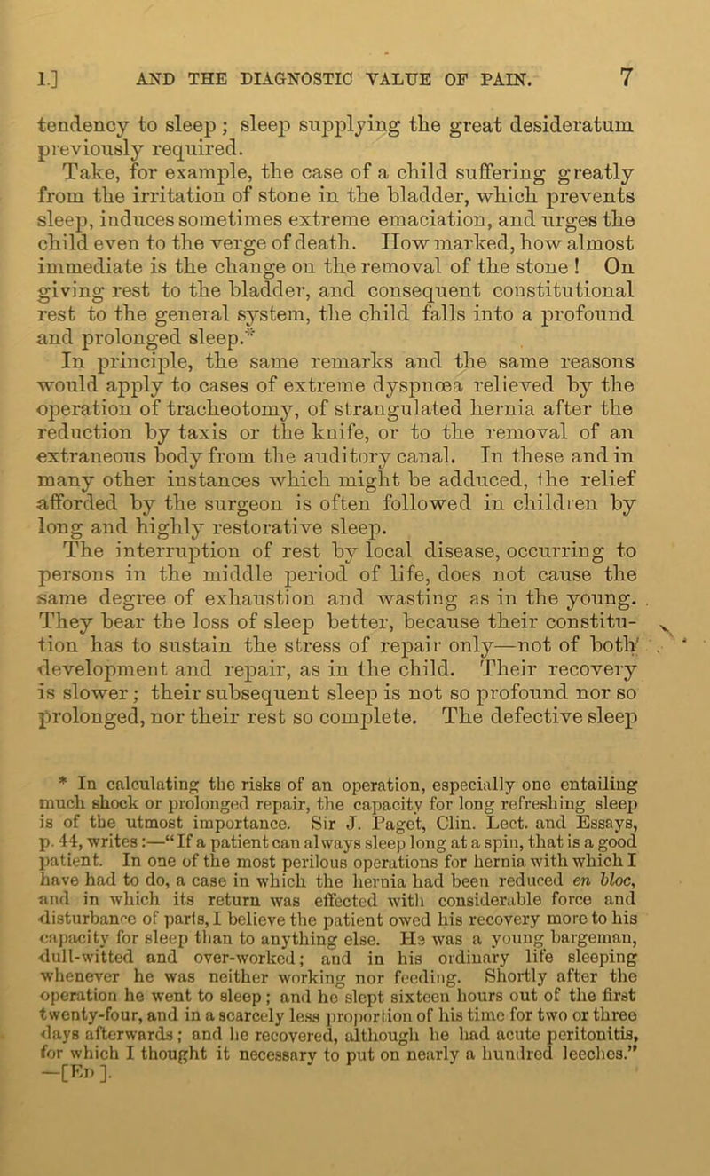 tendency to sleep ; sleep supplying the great desideratum previous^ required. Take, for example, the case of a child suffering greatly from the irritation of stone in the bladder, which prevents sleep, induces sometimes extreme emaciation, and urges the child even to the verge of death. How marked, how almost immediate is the change on the removal of the stone ! On giving rest to the bladder, and consequent constitutional rest to the general system, the child falls into a profound and prolonged sleep.'' In principle, the same remarks and the same reasons would apply to cases of extreme dyspnoea relieved by the operation of tracheotomy, of strangulated hernia after the reduction by taxis or the knife, or to the removal of an extraneous body from the auditory canal. In these and in many other instances which might be adduced, ihe relief afforded by the surgeon is often followed in children by long and highly restorative sleep. The interruption of rest by local disease, occurring to persons in the middle period of life, does not cause the same degree of exhaustion and wasting as in the young. They bear the loss of sleep better, because their constitu- tion has to sustain the stress of repair onty—not of both' development and repair, as in the child. Their recovery is slower; their subsequent sleep is not so profound nor so prolonged, nor their rest so complete. The defective sleep * In calculating the risks of an operation, especially one entailing mucli shock or prolonged repair, the capacity for long refreshing sleep is of the utmost importance. Sir J. Paget, Clin. Lect. and Essays, p. 44, -writes:—“If a patient can always sleep long at a spin, that is a good patient. In one of the most perilous operations for hernia with which I have had to do, a case in which the hernia had been reduced en bloc, and in -which its return was effected with considerable force and disturbance of parts, I believe the patient owed his recovery more to his capacity for sleep than to anything else. He was a young bargeman, dull-witted and over-worked; and in his ordinary life sleeping whenever he was neither working nor feeding. Shortly after the operation he went to sleep; and he slept sixteen hours out of the first twenty-four, and in a scarcely less proportion of his time for two or three days afterwards; and he recovered, although he had acute peritonitis, for which I thought it necessary to put on nearly a hundred leeches.” —[En ].