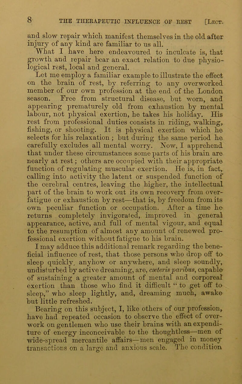 and slow repair which manifest themselves in the old after injury of any hind are familiar to us all. What I have here endeavoured to inculcate is, that growth and repair bear an exact relation to due physio- logical rest, local and general. Let me employ a familiar example to illustrate the effect on the brain of rest, by referring to any overworked member of our own profession at the end of the London season. Free from structural disease, hut worn, and appearing prematurely old from exhaustion by mental labour, not physical exertion, he takes his holiday. His rest from professional duties consists in riding, walking, fishing, or shooting. It is physical exertion which he selects for his relaxation ; but during the same period he carefully excludes all mental worry. Now, I apprehend that under these circumstances some parts of his brain are nearly at rest; others are occupied with their appropriate function of regulating muscular exertion. He is, in fact, calling into activity the latent or suspended function of the cerebral centres, leaving the higher, the intellectual part of the brain to work out its own recovery from over- fatigue or exhaustion by rest—that is, by freedom from its own peculiar function or occupation. After a time he- returns completely invigorated, improved in general appearance, active, and full of mental vigour, and equal to the resumption of almost auy amount of renewed pro- fessional exertion without fatigue to his brain. I may adduce this additional remark regarding the bene- ficial influence of rest, that those persons who drop off to- sleep quickly, anyhow or anywhere, and sleep soundly, undisturbed by active dreaming, are, cseterisparibus, capable of sustaining a greater amount of mental and corporeal exertion than those who find it difficult “ to get off to sleep,” who sleep lightly, and, dreaming much, awake but little refreshed. Bearing on this subject, I, like others of our profession, have had repeated occasion to observe the effect of over- work on gentlemen who use their brains with an expendi- ture of energy inconceivable to the thoughtless—men of wide-spread mercantile affairs—men engaged in money transactions on a large and anxious scale. The condition