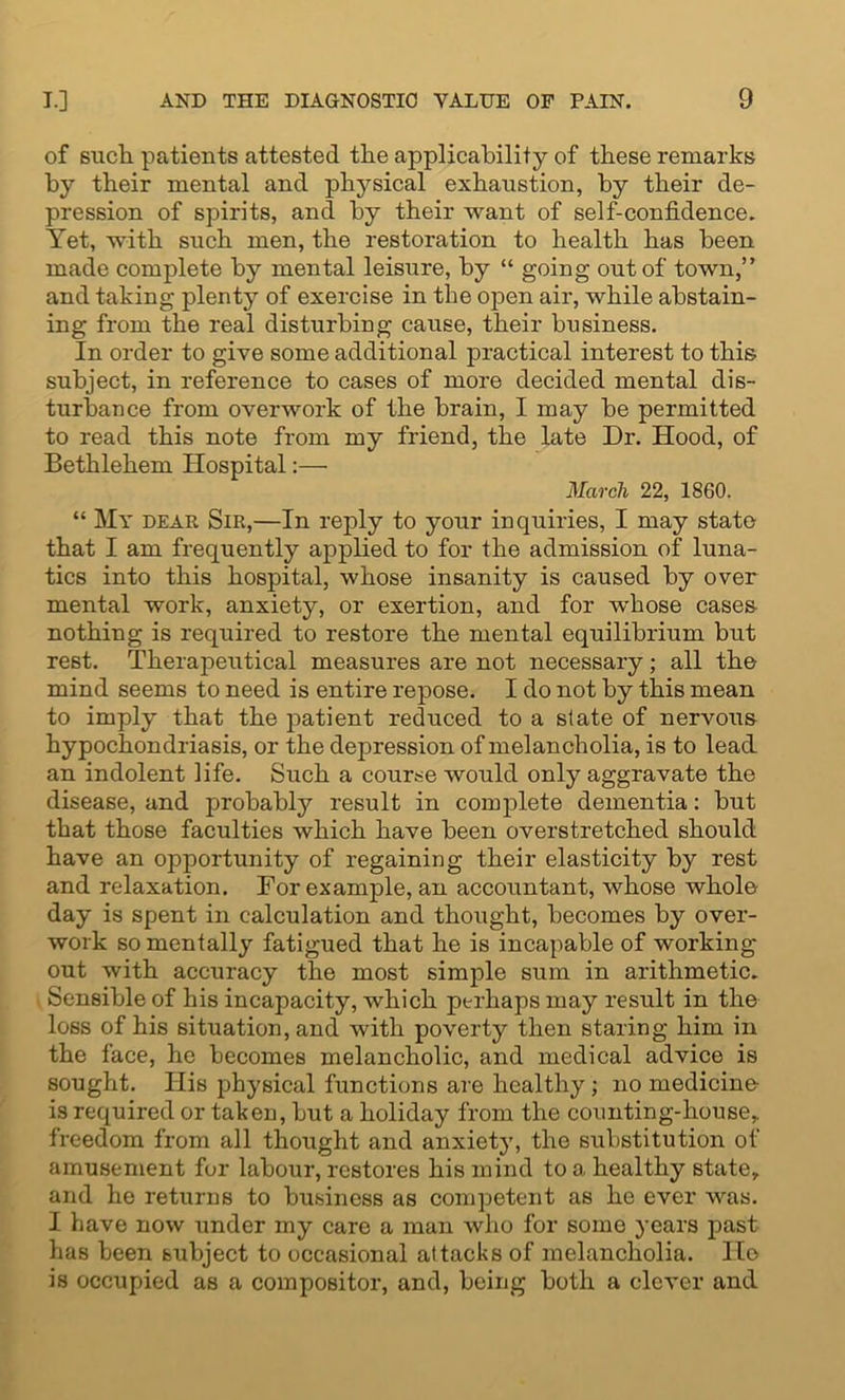 of such patients attested the applicability of these remarks by their mental and physical exhaustion, by their de- pression of spirits, and by their want of self-confidence. Yet, with such men, the restoration to health has been made complete by mental leisure, by “ going out of town,” and taking plenty of exercise in the open air, while abstain- ing from the real disturbing cause, their business. In order to give some additional practical interest to this subject, in reference to cases of more decided mental dis- turbance from overwork of the brain, I may be permitted to read this note from my friend, the late Dr. Hood, of Bethlehem Hospital:— March 22, 1860. “ My dear Sir,—In reply to your inquiries, I may state that I am frequently applied to for the admission of luna- tics into this hospital, whose insanity is caused by over mental work, anxiety, or exertion, and for whose cases nothing is required to restore the mental equilibrium but rest. Therapeutical measures are not necessary; all the mind seems to need is entire repose. I do not by this mean to imply that the patient reduced to a slate of nervous hypochondriasis, or the depression of melancholia, is to lead an indolent life. Such a course would only aggravate the disease, and probably result in complete dementia: but that those faculties which have been overstretched should have an opportunity of regaining their elasticity by rest and relaxation. For example, an accountant, whose whole day is spent in calculation and thought, becomes by over- work so mentally fatigued that he is incapable of working- out with accuracy the most simple sum in arithmetic. Sensible of his incapacity, which perhaps may result in the loss of his situation, and with poverty then staring him in the face, he becomes melancholic, and medical advice is sought. His physical functions are healthy; no medicine- is required or taken, but a holiday from the counting-house, freedom from all thought and anxiety, the substitution of amusement fur labour, restores his mind to a healthy state, and he returns to business as competent as he ever was. I have now under my care a man who for some years past has been subject to occasional attacks of melancholia. Ho is occupied as a compositor, and, being both a clever and