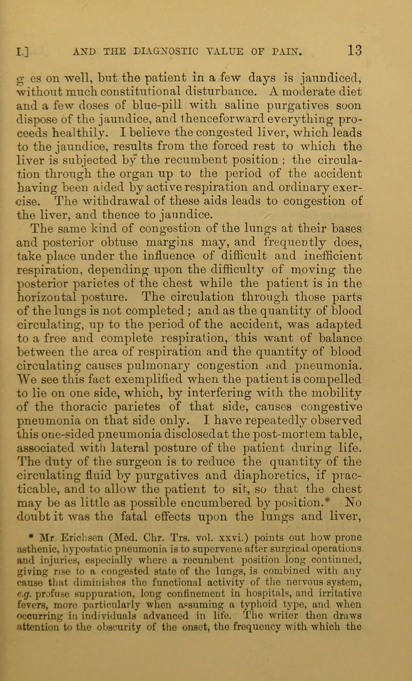 g cs on well, but the patient in a few days is jaundiced, without much constitutional disturbance. A moderate diet and a few doses of blue-pill with saline purgatives soon dispose of the jaundice, and thenceforward everything pro- ceeds healthily. I believe the congested liver, which leads to the jaundice, results from the forced rest to which the liver is subjected by the recumbent position ; the circula- tion through the organ up to the period of the accident having been aided by active respiration and ordinary exer- cise. The withdrawal of these aids leads to congestion of the liver, and thence to jaundice. The same kind of congestion of the lungs at their bases and posterior obtuse margins may, and frequently does, take place under the influence of difficult and inefficient respiration, depending upon the difficulty of moving the posterior parietes of the chest while the patient is in the horizontal posture. The circulation through those parts of the lungs is not completed; and as the quantity of blood circulating, up to the period of the accident, was adapted to a free and complete respiration, this want of balance between the area of respiration and the quantity of blood circulating causes pulmonary congestion and pneumonia. We see this fact exemplified when the patient is compelled to lie on one side, which, by interfering with the mobility of the thoracic parietes of that side, causes congestive pneumonia on that side only. I have repeatedly observed this one-sided pneumonia disclosed at the post-mortem table, associated with lateral posture of the patient during life. The duty of the surgeon is to reduce the quantity of the circulating fluid by purgatives and diaphoretics, if prac- ticable, and to allow the patient to sit, so that the chest may be as little as possible encumbered by position.* No doubt it was the fatal effects upon the lungs and liver, * Mr. Ericlisen (Med. Chr. Trs. vol. xxvi.) points out how prone asthenic, hypostatic pneumonia is to supervene after surgical operations and injuries, especially where a recumbent position long continued, giving rise to a congested state of the lungs, is combined with any cause that diminishes the functional activity of the nervous system, e.g. profuse suppuration, long confinement in hospitals, and irritative fevers, more particularly when assuming a typhoid type, and when occurring in individuals advanced in life. The writer then draws attention to the obscurity of the onset, the frequency with which the
