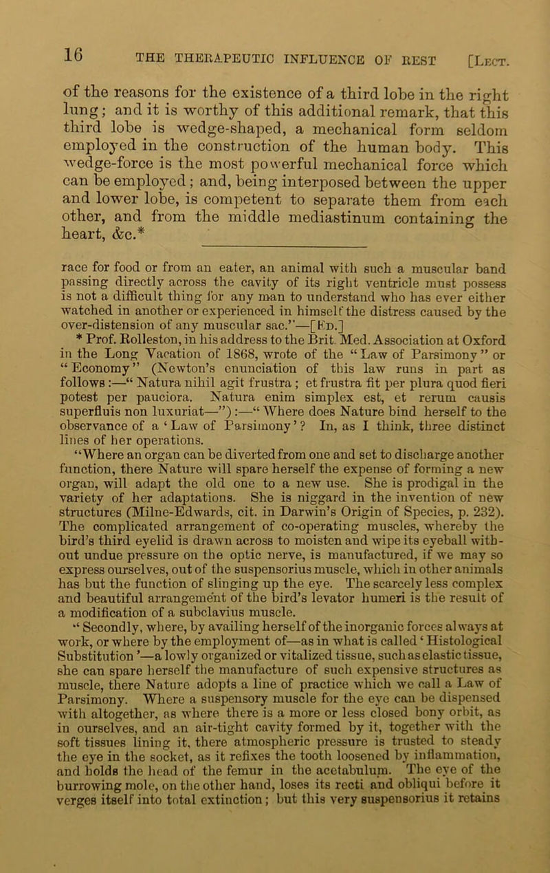 of the reasons for the existence of a third lobe in the right lung; and it is worthy of this additional remark, that this third lobe, is wedge-shaped, a mechanical form seldom employed in the construction of the human body. This wedge-force is the most powerful mechanical force which can be employed ; and, being interposed between the upper and lower lobe, is competent to separate them from each other, and from the middle mediastinum containing the heart, &c.* race for food or from an eater, an animal with such a muscular band passing directly across the cavity of its right ventricle must possess is not a difficult thing for any man to understand who has ever either watched in another or experienced in himself the distress caused by the over-distension of any muscular sac.’’—[Ed.] * Prof. Rolleston, in his address to the Brit. Med. Association at Oxford in the Long Vacation of 1868, wrote of the “Law of Parsimony” or “Economy” (Newton’s enunciation of this law runs in part as follows:—“ Natura nihil agit frustra; et frustra fit per plura quod fieri potest per pauciora. Natura enim simplex est, et rerum causis superfluis non luxuriat—”):—“ Where does Nature bind herself to the observance of a ‘ Law of Parsimony ’ ? In, as I think, three distinct lines of her operations. “Where an organ can be diverted from one and set to discharge another function, there Nature will spare herself the expense of forming a new organ, will adapt the old one to a new use. She is prodigal in the variety of her adaptations. She is niggard in the invention of new structures (Milne-Edwards, cit. in Darwin’s Origin of Species, p. 232). The complicated arrangement of co-operating muscles, whereby the bird’s third eyelid is drawn across to moisten and wipe its eyeball with- out undue pressure on the optic nerve, is manufactured, if we may so express ourselves, out of the suspensorius muscle, which in other animals has but the function of slinging up the eye. The scarcely less complex and beautiful arrangement of the bird’s levator humeri is the result of a modification of a subclavius muscle. “ Secondly, where, by availing herself of the inorganic forces always at work, or where by the employment of—as in what is called ‘ Histological Substitution ’—a lowly organized or vitalized tissue, such as elastic tissue, she can spare herself the manufacture of such expensive structures as muscle, there Nature adopts a line of practice which we call a Law of Parsimony. Where a suspensory muscle for the eye can be dispensed with altogether, as where there is a more or less closed bony orbit, as in ourselves, and an air-tight cavity formed by it, together with the soft tissues lining it, there atmospheric pressure is trusted to steady the eye in the socket, as it refixes the tooth loosened by inflammation, and holds the head of the femur in the acetabulum. The eye of the burrowing mole, on the other hand, loses its recti and obliqui before it verges itself into total extinction; but this very suspensorius it retains