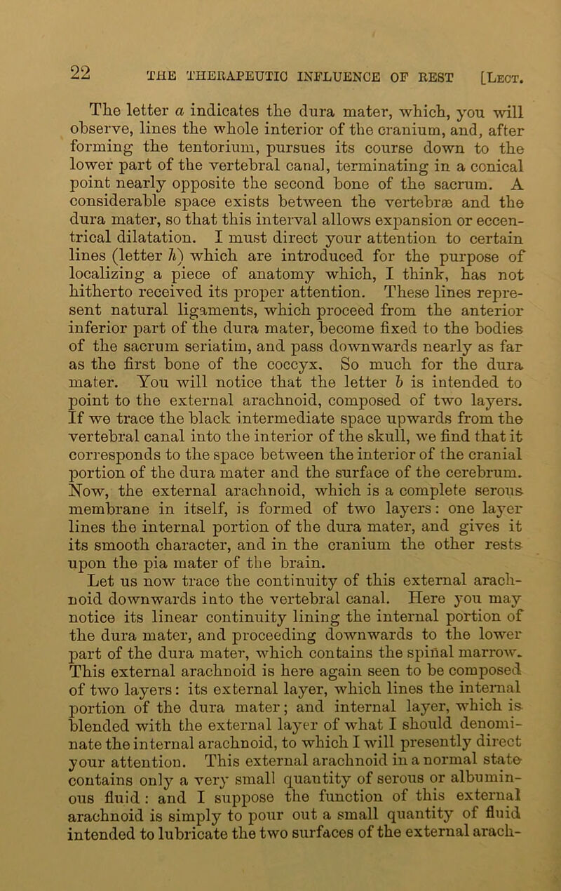 Tlie letter a indicates the dura mater, which, you will observe, lines the whole interior of the cranium, and, after forming the tentorium, pursues its course down to the lower part of the vertebral canal, terminating in a conical point nearly opposite the second bone of the sacrum. A considerable space exists between the vertebrae and the dura mater, so that this interval allows expansion or eccen- trical dilatation. I must direct your attention to certain lines (letter li) which are introduced for the purpose of localizing a piece of anatomy which, I think, has not hitherto received its proper attention. These lines repre- sent natural ligaments, which proceed from the anterior inferior part of the dura mater, become fixed to the bodies of the sacrum seriatim, and pass downwards nearly as far as the first bone of the coccyx. So much for the dura mater. You will notice that the letter b is intended to point to the external arachnoid, composed of two layers. If we trace the black intermediate space upwards from the vertebral canal into the interior of the skull, we find that it corresponds to the space between the intei’ior of the cranial portion of the dura mater and the surface of the cerebrum. Now, the external arachnoid, which is a complete serous membrane in itself, is formed of two layers: one layer lines the internal portion of the dura mater, and gives it its smooth character, and in the cranium the other rests upon the pia mater of the brain. Let us now trace the continuity of this external arach- noid downwards into the vertebral canal. Here you may notice its linear continuity lining the internal portion of the dura mater, and proceeding downwards to the lower part of the dura mater, which contains the spinal marrow. This external arachnoid is here again seen to be composed of two layers: its external layer, which lines the internal portion of the dura mater; and internal layer, which is blended with the external layer of what I should denomi- nate the internal arachnoid, to which I will presently direct your attention. This external arachnoid in a normal state contains only a very small quantity of serous or albumin- ous fluid : and I suppose the function of this external arachnoid is simply to pour out a small quantity of fluid intended to lubricate the two surfaces of the external arach-