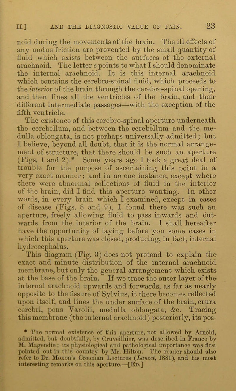 noicl during the movements of the brain. The ill effects of any undue friction are prevented by the small quantity of fluid which exists between the surfaces of the external arachnoid. The letter c points to what I should denominate the internal arachnoid. It is this internal arachnoid which contains the cerebro-spinal fluid, which proceeds to the interior of the brain through the cerebro-spinal opening, and then lines all the ventricles of the brain, and their different intermediate passages—with the exception of the fifth ventricle. The existence of this cerebro-spinal aperture underneath the cerebellum, and between the cerebellum and the me- dulla oblongata, is not perhaps universally admitted; but I believe, beyond all doubt, that it is the normal arrange- ment of structure, that there should be such an aperture (Figs. 1 and 2).* Some years ago I took a great deal of trouble for the purpose of ascertaining this point in a, very exact manner; and in no one instance, except where there were abnormal collections of fluid in the interior of the brain, did I find this aperture wanting. In other words, in every brain which I examined, except in cases of disease (Figs. 8 and 9), I found there was such an aperture, freely allowing fluid to pass inwards and out- wards from the interior of the brain. I shall hereafter have the opportunity of laying before you some cases in which this aperture was closed, producing, in fact, internal hydrocephalus. This diagram (Fig. 3) does not pretend to explain the exact and minute distribution of the internal arachnoid membrane, but only the general arrangement which exists at the base of the brain. If we trace the outer layer of the internal arachnoid upwards and forwards, as far as nearly opposite to the fissure of Sylvius, it there becomes reflected upon itself, and lines the under surface of the brain, crura cerebri, pons Varolii, medulla oblongata, &c. Tracing this membrane (the internal arachnoid) posteriorly, its pos- * The normal existence of this aperture, not allowed by Arnold, admitted, but doubtfully, by Cruveilhier, was described in France bv M. Magendie ; its physiological and pathological importance was first pointed out in this country by Mr. Hilton. The reader should also refer to Dr. Moxon’s Croonian Lectures (Lancet, 1881), and his most interesting remarks on this aperture.—[Ed.]