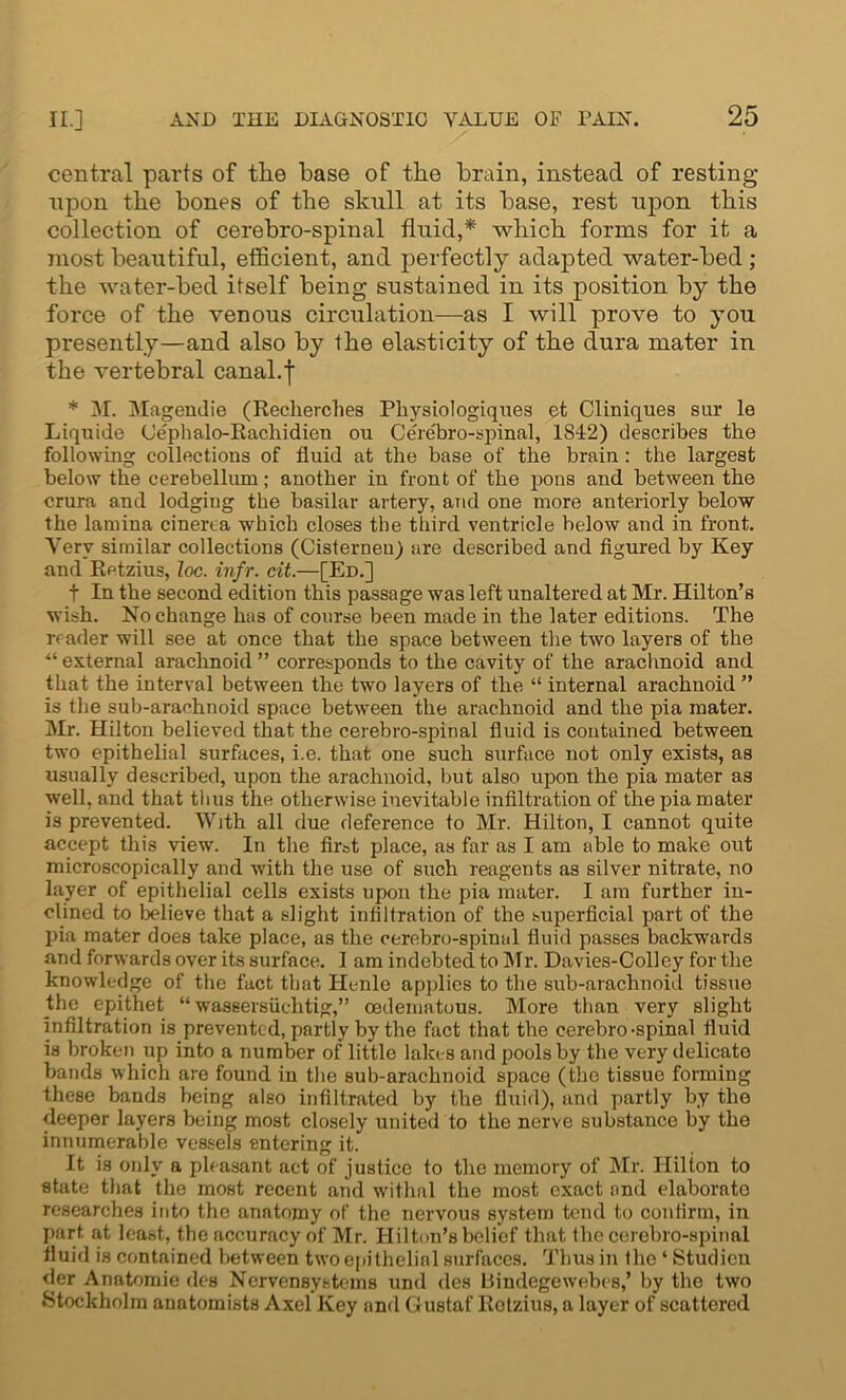 central parts of the base of the brain, instead of resting upon the bones of the skull at its base, rest upon this collection of cerebro-spinal fhrid,* which forms for it a most beautiful, efficient, and perfectly adapted water-bed ; the water-bed itself being sustained in its position by the force of the venous circulation—as I will prove to you presently—and also by the elasticity of the dura mater in the vertebral canal, j * M. Magendie (Recherclies Physiologiques et Cliniques sur le Liquide (Je'phalo-Rachidien ou Cerebro-spinal, 1842) describes the following collections of fluid at the base of the brain: the largest below the cerebellum; another in front of the pons and between the crura and lodging the basilar artery, and one more anteriorly below the lamina cinerta which closes the third ventricle below and in front. Very similar collections (Cisterneu) are described and figured by Key and Retzius, loc. infr. cit.—[Ed.] t In the second edition this passage was left unaltered at Mr. Hilton’s wish. No change has of course been made in the later editions. The reader will see at once that the space between the two layers of the “ external arachnoid ” corresponds to the cavity of the arachnoid and that the interval between the two layers of the “ internal arachnoid ” is the sub-arachnoid space between the arachnoid and the pia mater. Mr. Hilton believed that the cerebro-spinal fluid is contained between two epithelial surfaces, i.e. that one such surface not only exists, as usually described, upon the arachnoid, but also upon the pia mater as well, and that thus the otherwise inevitable infiltration of the pia mater is prevented. With all due deference to Mr. Hilton, I cannot quite accept this view. In the first place, as far as I am able to make out microscopically and with the use of such reagents as silver nitrate, no layer of epithelial cells exists upon the pia mater. I am further in- clined to believe that a slight infiltration of the superficial part of the pia mater does take place, as the cerebro-spinal fluid passes backwards and forwards over its surface. I am indebted to Mr. Davies-Colley for the knowledge of the fact that Hcnle applies to the sub-arachnoid tissue the epithet “ wassersiicktig,” cedematous. More than very slight infiltration is prevented, partly by the fact that the cerebro-spinal fluid is broken up into a number of little lakes and pools by the very delicate bauds which are found in the sub-arachnoid space (the tissue forming these bands being also infiltrated by the fluid), and partly by the deeper layers being most closely united to the nerve substance by the innumerable vessels entering it. It is only a pleasant act of justice to the memory of Mr. Hilton to state that the most recent arid withal the most exact and elaborate researches into the anatomy of the nervous system tend to confirm, in part at least, the accuracy of Mr. Hilton’s belief that the cerebro-spinal fluid is contained between two epithelial surfaces. Thus in the * Studien der Anatomie des Nervensystems und des Bindegewebes,’ by the two Stockholm anatomists Axel Key and Gustaf Rotzius, a layer of scattered