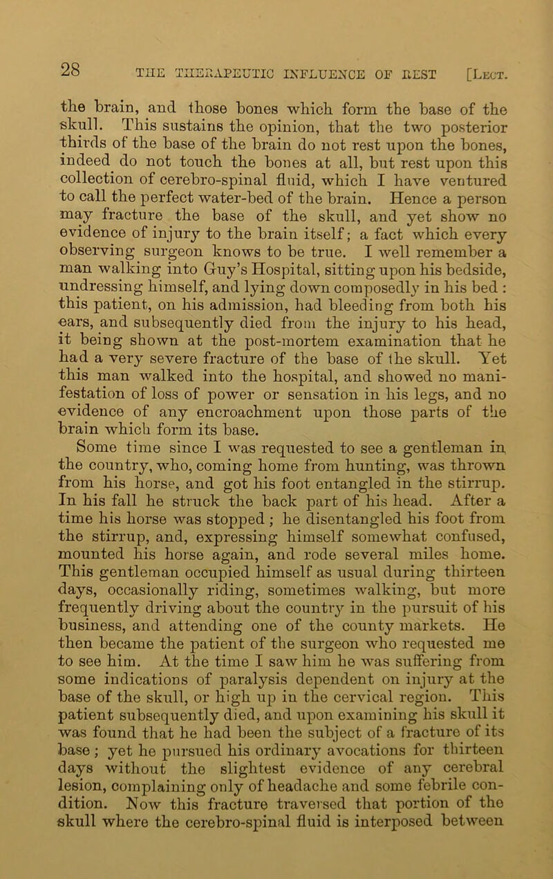 the brain, and those bones which form the base of the skull. This sustains the opinion, that the two posterior thirds of the base of the brain do not rest upon the bones, indeed do not touch the bones at all, but rest upon this collection of cerebro-spinal fluid, which I have ventured to call the perfect water-bed of the brain. Hence a person may fracture the base of the skull, and yet show no evidence of injury to the brain itself; a fact which every observing surgeon knows to be true. I well remember a man walking into Guy’s Hospital, sitting upon his bedside, undressing himself, and lying down composedly in his bed : this patient, on his admission, had bleeding from both his oars, and subsequently died from the injury to his head, it being shown at the post-mortem examination that he had a very severe fracture of the base of the skull. Yet this man walked into the hospital, and showed no mani- festation of loss of power or sensation in his legs, and no evidence of any encroachment upon those parts of the brain which form its base. Some time since I was requested to see a gentleman in the country, who, coming home from hunting, was thrown from his horse, and got his foot entangled in the stirrup. In his fall he struck the back part of his head. After a time his horse was stopped ; he disentangled his foot from the stirrup, and, expressing himself somewhat confused, mounted his horse again, and rode several miles home. This gentleman occupied himself as usual during thirteen days, occasionally riding, sometimes walking, but more frequently driving about the country in the pursuit of his business, and attending one of the county markets. He then became the patient of the surgeon who requested me to see him. At the time I saw him he was suffering from some indications of paralysis dependent on injury at the base of the skull, or high up in the cervical region. This patient subsequently died, and upon examining his skull it was found that he had been the subject of a fracture of its base ; yet he pursued his ordinary avocations for thirteen days without the slightest evidence of any cerebral lesion, couqflaining only of headache and somo febrile con- dition. Now this fracture traversed that portion of the skull where the cerebro-spinal fluid is interposed between