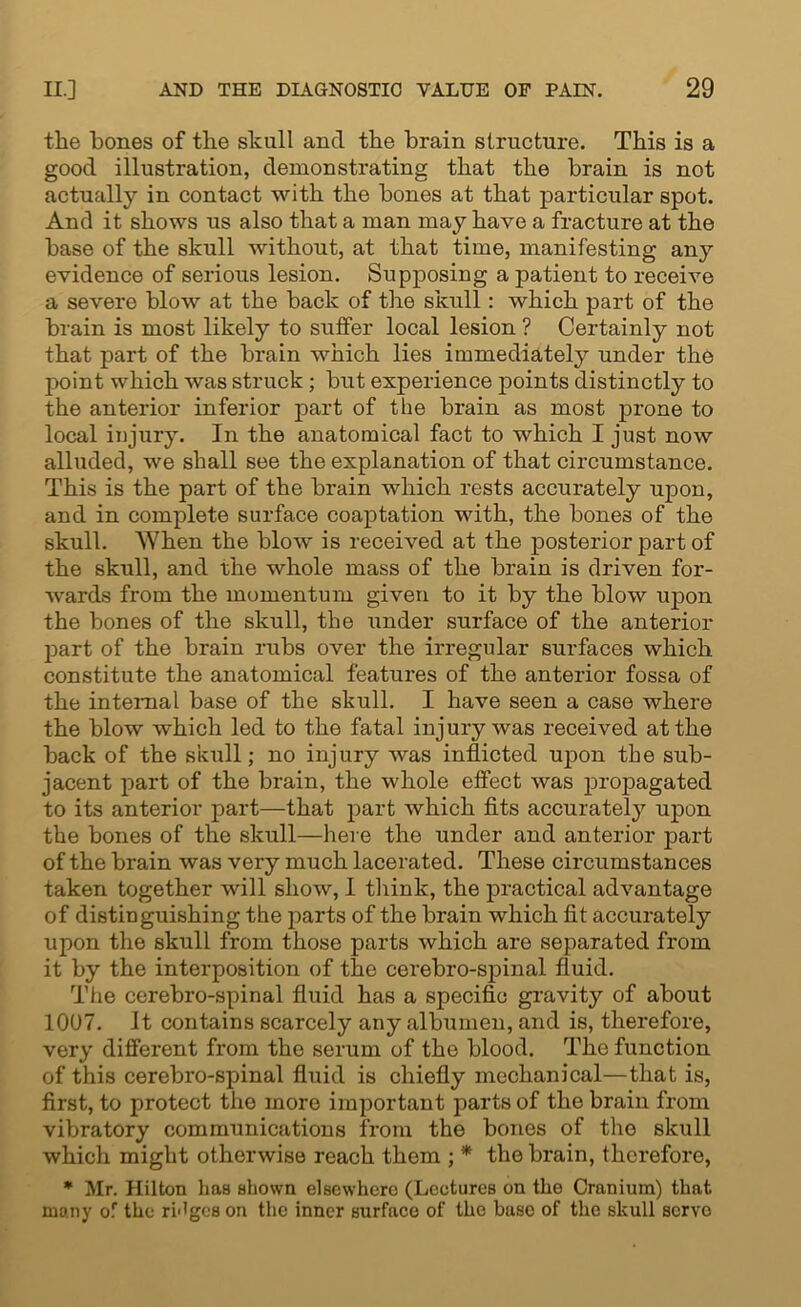 the bones of the skull and the brain structure. This is a good illustration, demonstrating that the brain is not actually in contact with the bones at that particular spot. And it shows us also that a man may have a fracture at the base of the skull without, at that time, manifesting any evidence of serious lesion. Supposing a patient to receive a severe blow at the back of the skull: which part of the brain is most likely to suffer local lesion ? Certainly not that part of the brain which lies immediately under the jx)int which was struck; but experience points distinctly to the anterior inferior part of the brain as most prone to local injury. In the anatomical fact to which I just now alluded, we shall see the explanation of that circumstance. This is the part of the brain which rests accurately upon, and in complete surface coaptation with, the bones of the skull. When the blow is received at the posterior part of the skull, and the whole mass of the brain is driven for- wards from the momentum given to it by the blow upon the bones of the skull, the under surface of the anterior part of the brain rubs over the irregular surfaces which constitute the anatomical features of the anterior fossa of the internal base of the skull. I have seen a case where the blow which led to the fatal injury was received at the back of the skull; no injury was inflicted upon the sub- jacent part of the brain, the whole effect was propagated to its anterior part—that part which fits accurately upon the bones of the skull—here the under and anterior part of the brain was very much lacerated. These circumstances taken together will show, I think, the practical advantage of distinguishing the parts of the brain which fit accurately upon the skull from those parts which are separated from it by the interposition of the cerebro-spinal fluid. The cerebro-spinal fluid has a specific gravity of about 1007. It contains scarcely any albumen, and is, therefore, very different from the serum of the blood. The function of this cerebro-spinal fluid is chiefly mechanical—that is, first, to protect the more important parts of the brain from vibratory communications from the bones of the skull which might otherwise reach them ; * the brain, therefore, * Mr. Hilton has shown elsewhere (Lectures on the Cranium) that many of the ri'lgcs on the inner surface of the base of the skull servo