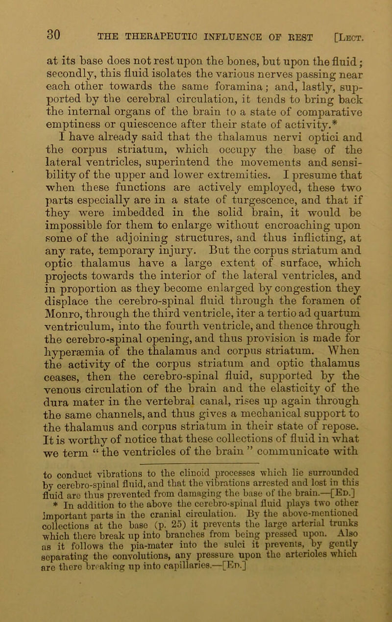 at its base does not rest upon the bones, but upon the fluid; secondly, this fluid isolates the various nerves passing near each other towards the same foramina; and, lastly, sup- ported by the cerebral circulation, it tends to bring back the internal organs of the brain to a state of comparative emptiness or quiescence after their state of activity.* I have already said that the thalamus nervi optici and the corpus striatum, which occupy the base of the lateral ventricles, superintend the movements and sensi- bility of the upper and lower extremities. I presume that •when these functions are actively employed, these two parts especially are in a state of turgescence, and that if they were imbedded in the solid brain, it would be impossible for them to enlarge without encroaching upon some of the adjoining structures, and thus inflicting, at any rate, temporary injury. But the corpus striatum and optic thalamus have a large extent of surface, which projects towards the interior of the lateral ventricles, and in proportion as they become enlarged by congestion they displace the cerebro-spinal fluid through the foramen of Monro, through the third ventricle, iter a tertio ad quartum ventriculum, into the fourth ventricle, and thence through the cerebro-spinal opening, and thus provision is made for hypersemia of the thalamus and corpus striatum. When the activity of the corpus striatum and optic thalamus ceases, then the cerebro-spinal fluid, supported by the venous circulation of the brain and the elasticity of the dura mater in the vertebral canal, rises up again through the same channels, and thus gives a mechanical support to the thalamus and corpus striatum in their state of repose. It is worthy of notice that these collections of fluid in what we term “ the ventricles of the brain ” communicate with to conduct vibrations to the clinoid processes which lie surrounded by cerebro-spinal fluid, and that the vibrations arrested and lost in this fluid are thus prevented from damaging the base of the brain—[Ed.] * In addition to the above the cerebro-spinal fluid plays two other important parts in the cranial circulation. By the above-mentioned collections at the base (p. 25) it prevents the large arterial trunks which there break up into branches from being pressed upon. Also as it follows the pia-mater into the sulci it prevents, by gently separating the convolutions, any pressure upon the arterioles which are there breaking up into capillaries.—[Ed.]