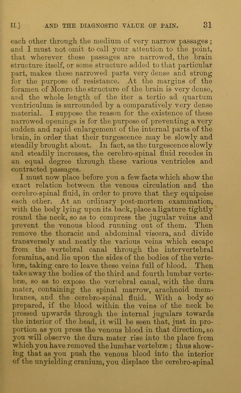 each other through the medium of very narrow passages ; and I must not omit to call your attention to the point, that wherever these passages are narrowed, the brain structure itself, or some structure added to that particular part, makes these narrowed parts very dense and strong for the purpose of resistance. At the margins of the foramen of Monro the structure of the brain is very dense, and the whole length of the iter a tertio ad quartum ventriculum is surrounded by a comparatively very dense material. I suppose the reason for the existence of these narrowed openings is for the purpose of preventing a very sudden and rapid enlargement of the internal parts of the brain, in order that their turgescence may be slowly and steadily brought about. In fact, as the turgescence slowly and steadily increases, the cerebro-spinal fluid recedes in an equal degree through these various ventricles and contracted passages. I must now place before you a few facts which show the exact relation between the venous circulation and the cerebro-spinal fluid, in order to prove that they equipoise each other. At an ordinary post-mortem examination, with the body lyiug upon its back, place a ligature tightly round the neck, so as to compress the jugular veins and prevent the venous blood running out of them. Then remove the thoracic and abdominal viscera, and divide transversely and neatly the various veins which escape from the vertebral canal through the intervertebral foramina, and lie upon the sides of the bodies of the verte- brae, taking care to leave these veins full of blood. Then take away the bodies of the third and fourth lumbar verte- brae, so as to expose the vertebral canal, with the dura mater, containing the spinal marrow, arachnoid mem- branes, and the cerebro-spinal fluid. With a body so prepared, if the blood within the veins of the neck be pressed upwards through the internal jugulars towards the interior of the head, it will be seen that, just in pro- portion as you press the venous blood in that direction, so you will observe the dura mater rise into the place from which you have removed the lumbar vertebrae ; thus show- ing that as you push the venous blood into the interior of the unyielding cranium, you displace the cerebro-spinal