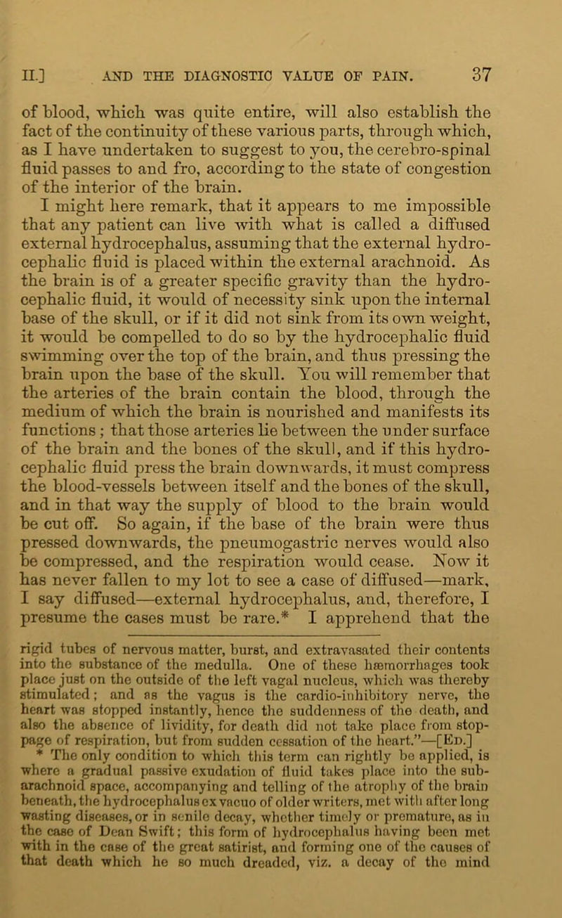 of blood, which was quite entire, will also establish the fact of the continuity of these various parts, through which, as I have undertaken to suggest to you, the cerebro-spinal fluid passes to and fro, according to the state of congestion of the interior of the brain. I might here remark, that it appears to me impossible that any patient can live with what is called a diffused external hydrocephalus, assuming that the external hydro- cephalic fluid is placed within the external arachnoid. As the brain is of a greater specific gravity than the hydro- cephalic fluid, it would of necessity sink upon the internal base of the skull, or if it did not sink from its own weight, it would be compelled to do so by the hydrocephalic fluid swimming over the top of the brain, and thus pressing the brain upon the base of the skull. You will remember that the arteries of the brain contain the blood, through the medium of which the brain is nourished and manifests its functions; that those arteries lie between the under surface of the brain and the bones of the skull, and if this hydro- cephalic fluid press the brain downwards, it must compress the blood-vessels between itself and the bones of the skull, and in that way the supply of blood to the brain would be cut off. So again, if the base of the brain were thus pressed downwards, the pneumogastric nerves would also be compressed, and the respiration would cease. Now it has never fallen to my lot to see a case of diffused—mark, I say diffused—external hydrocephalus, and, therefore, I presume the cases must be rare.* I apprehend that the rigid tubes of nervous matter, burst, and extravasated their contents into the substance of the medulla. One of these haemorrhages took place just on the outside of the left vagal nucleus, which was thereby stimulated; and as the vagus is the cardio-inhibitory nerve, the heart was stopped instantly, hence the suddenness of the death, and also the absence of lividity, for death did not take place from stop- page of respiration, but from sudden cessation of the heart.”—[Kn.] * The only condition to which this term can rightly be applied, is where a gradual passive exudation of fluid takes place into the sub- arachnoid space, accompanying and telling of the atrophy of the brain beneath, the hydrocephalus ex vacuo of older writers, met with after long wasting diseases, or in senile decay, whether timely or premature, as in the case of Dean Swift; this form of hydrocephalus having been met with in the case of the great satirist, and forming one of the causes of that death which he so much dreaded, viz. a decay of the mind