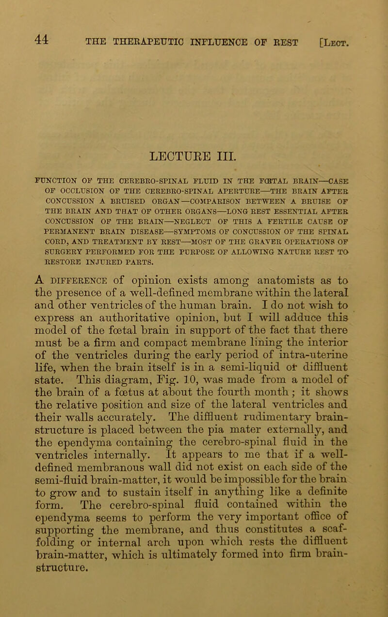 LECTURE III. FUNCTION OF THE CEREBRO-SPINAL FLUID IN THE FCBTAL BRAIN—CASE OF OCCLUSION OF THE CEREBRO-SPINAL APERTURE—THE BRAIN AFTER CONCUSSION A BRUISED ORGAN—COMPARISON BETWEEN A BRUISE OF THE BRAIN AND THAT OF OTHER ORGANS—LONG REST ESSENTIAL AFTER CONCUSSION OF THE BRAIN—NEGLECT OF THIS A FERTILE CAUSE OF PERMANENT BRAIN DISEASE—SYMPTOMS OF CONCUSSION OF THE SPINAL CORD, AND TREATMENT BY REST—MOST OF THE GRAYER OPERATIONS OF SURGERY PERFORMED FOR THE PURPOSE OF ALLOWING NATURE REST TO RESTORE INJURED PARTS. A difference of opinion exists among anatomists as to the presence of a well-defined membrane within the lateral and other ventricles of the human brain. I do not wish to express an authoritative opinion, but I will adduce this model of the foetal brain in support of the fact that there must be a firm and compact membrane lining the interior of the ventricles during the early period of intra-uterine life, when the brain itself is in a semi-liquid oi* diffluent state. This diagram, Fig. 10, was made from a model of the brain of a foetus at about the fourth month ; it shows the relative position and size of the lateral ventricles and their walls accurately. The diffluent rudimentary brain- structure is placed between the pia mater externally, and the ependyma containing the cerebro-spinal fluid in the ventricles internally. It appears to me that if a well- defined membranous wall did not exist on each side of the semi-fluid brain-matter, it would be impossible for the brain to grow and to sustain itself in anything like a definite form. The cerebro-spinal fluid contained within the ependyma seems to perform the very important office of supporting the membrane, and thus constitutes a scaf- folding or internal arch upon which rests the diffluent brain-matter, which is ultimately formed into firm brain- structure.