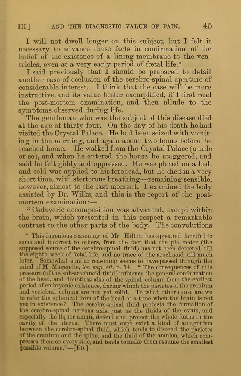 I will not dwell longer on this subject, but I felt it necessary to advance these facts in confirmation of the belief of the existence of a lining membrane to the ven- tricles, even at a very early period of foetal life.* I said previously that I should be prepared to detail another case of occlusion of the cerebro-spinal aperture of considerable interest. I think that the case will be more instructive, and its value better exemplified, if I first read the post-mortem examination, and then allude to the symptoms observed during life. The gentleman who was the subject of this disease died at the age of thirty-four. On the day of his death he had visited the Crystal Palace. He had been seized with vomit- ing in the morning, and again about two hours before he reached home. He walked from the Crystal Palace (a mile or so), and when he entered the house he staggered, and said he felt giddy and oppressed. He was placed on a bed, and cold was applied to his forehead, but he died in a very short time, with stertorous breathing—remaining sensible, however, almost to the last moment. I examined the body assisted by Dr. Wilks, and this is the report of the post- mortem examination:— “ Cadaveric decomposition was advanced, except within the brain, which presented in this respect a remarkable contrast to the other parts of the body. The convolutions * This ingenious reasoning of Mr. Hilton has appeared fanciful to some and incorrect to others, from the fact that the pia mater (the supposed source of the cerebro-spinal fluid) has not been detected till the eighth week of foetal life, and no trace of the arachnoid till much later. Somewhat similar reasoning seems to have passed through the mind of M. Magendie, loc. sup. cit. p. 54. “ The consequences of this pressure (of the sub-arachnoid fluid) influence the general conformation of the head, and doubtless also of the spinal column from the earliest period of embryonic existence, during which the parietes of the cranium and vertebral column are not yet solid. To what other cause are we to refer the spherical form of the head at a time when the brain is not yet in existence ? The cerebro-spinal fluid protects the formation of the cerebro-spinal nervous axis, just as the fluids of the ovum, and especially the liquor amnii, defend and protect the whole fcotus in the cavity of the uterus. There must even exist a kind of antagonism between the cerebro-spinal fluid, which tends to distend the parietes of the cranium and the spine, and the fluid of the amnion, which com- presses them on every side, and tends to make them assume the smallest possible volume.”—[Ed.]