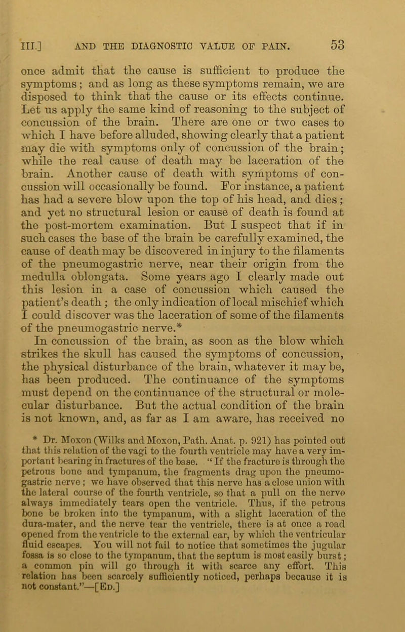 once admit that the cause is sufficient to produce the symptoms; and as long as these symptoms remain, we are disposed to think that the cause or its effects continue. Let us apply the same kind of reasoning to the subject of concussion of the brain. There are one or two cases to which I have before alluded, showing clearly that a patient may die with symptoms only of concussion of the brain; while the real cause of death may be laceration of the brain. Another cause of death with symptoms of con- cussion will occasionally be found. For instance, a patient has had a severe blow upon the top of his head, and dies; and yet no structural lesion or cause of death is found at the post-mortem examination. But I suspect that if in such cases the base of the brain be carefully examined, the cause of death may be discovered in injury to the filaments of the pneumogastric nerve, near their origin from the medulla oblongata. Some years ago I clearly made out this lesion in a case of concussion which caused the patient’s death ; the only indication of local mischief which I could discover was the laceration of some of the filaments of the pneumogastric nerve.* In concussion of the brain, as soon as the blow which strikes the skull has caused the symptoms of concussion, the physical disturbance of the brain, whatever it may be, has been produced. The continuance of the symptoms must depend on the continuance of the structural or mole- cular disturbance. But the actual condition of the brain is not known, and, as far as I am aware, has received no * Dr. Moxon (Wilks and Moxon, Path. Anat. p. 921) has pointed out that tli is relation of the vagi to the fourth ventricle may have a very im- portant bearing in fractures of the base. “ If the fracture is through the petrous bone and tympanum, the fragments drag upon the pneumo- gastric nerve; we have observed that this nerve has a close union with the lateral course of the fourth ventricle, so that a pull on the nerve always immediately tears open the ventricle. Thus, if tho petrous bone be broken into the tympanum, with a slight laceration of the dura-mater, and the nerve tear the ventricle, there is at once a road opened from the ventricle to the external car, by which the ventricular fluid escapes. You will not fail to notice that sometimes tho jugular fossa is so close to the tympanum, that tho septum is most easily burst; a common pin will go through it with scarce any effort. This relation has been scarcely sufficiently noticed, perhaps because it is not constant.”—[Ed.]