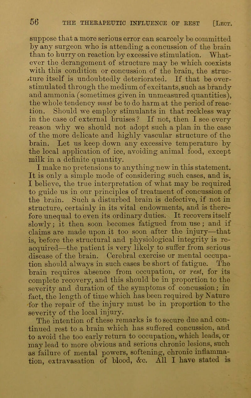 suppose that a more serious error can scarcely be committed by any surgeon who is attending a concussion of the brain than to hurry on reaction by excessive stimulation. 'What- ever the derangement of structure may be which coexists with this condition or concussion of the brain, the struc- ture itself is undoubtedly deteriorated. If that be over- stimulated through the medium of excitants, such as brandy and ammonia (sometimes given in unmeasured quantities), the whole tendency must be to do harm at the period of reac- tion. Should we employ stimulants in that reckless way in the case of external bruises ? If not, then I see every reason why we should not adopt such a plan in the case of the more delicate and highly vascular structure of the brain. Let us keep down any excessive temperature by the local application of ice, avoiding animal food, except milk in a definite quantity. I make no pretensions to anything new in this statement. It is only a simple mode of considering such cases, and is, I believe, the true interpretation of what may be required to guide us in our principles of treatment of concussion of the brain. Such a disturbed brain is defective, if not in structure, certainly in its vital endowments, and is there- fore unequal to even its ordinary duties. It recovers itself slowly; it then soon becomes fatigued from use; and if claims are made upon it too soon after the injury—that is, before the structural and physiological integrity is re- acquired—the patient is very likely to suffer from serious disease of the brain. Cerebral exercise or mental occupa- tion should always in such cases be short of fatigue. The brain requires absence from occupation, or rest, for its complete recovery, and this should be in proportion to the severity and duration of the symptoms of concussion; in fact, the length of time which has been required by Nature for the repair of the injury must be in proportion to the severity of the local injury. The intention of these remarks is to secure due and con- tinued rest to a brain which has suffered concussion, and to avoid the too early return to occupation, which leads, or may lead to more obvious and serious chronic lesions, such as failure of mental powers, softening, chronic inflamma- tion, extravasation of blood, &c. All I have stated is