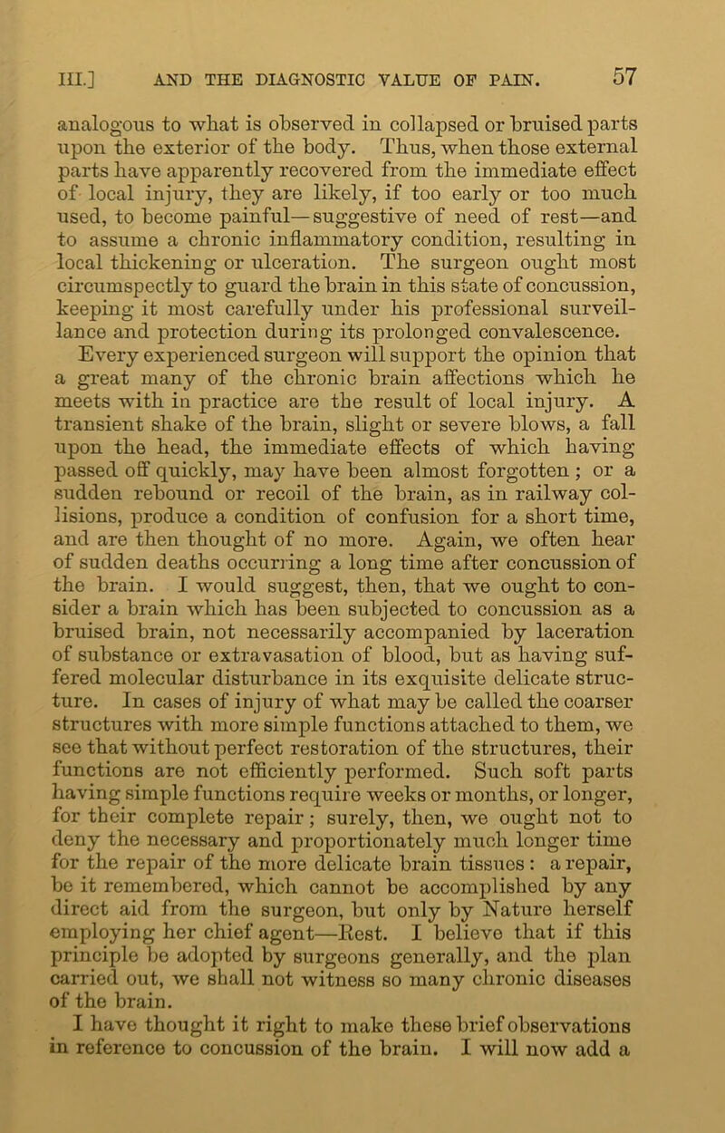 analogous to what is observed in collapsed or bruised parts upon the exterior of the body. Thus, when those external parts have apparently recovered from the immediate effect of local injury, they are likely, if too early or too much used, to become painful—suggestive of need of rest—and to assume a chronic inflammatory condition, resulting in local thickening or ulceration. The surgeon ought most circumspectly to guard the brain in this state of concussion, keeping it most carefully under his professional surveil- lance and protection during its prolonged convalescence. Every experienced surgeon will support the opinion that a great many of the chronic brain affections which he meets with in practice are the result of local injury. A transient shake of the brain, slight or severe blows, a fall upon the head, the immediate effects of which having- passed off quickly, may have been almost forgotten ; or a sudden rebound or recoil of the brain, as in railway col- lisions, produce a condition of confusion for a short time, and are then thought of no more. Again, we often hear of sudden deaths occurring a long time after concussion of the brain. I would suggest, then, that we ought to con- sider a brain which has been subjected to concussion as a bruised brain, not necessarily accompanied by laceration of substance or extravasation of blood, but as having suf- fered molecular disturbance in its exquisite delicate struc- ture. In cases of injury of what may be called the coarser structures with more simple functions attached to them, we see that without perfect restoration of the structures, their functions are not efficiently performed. Such soft parts having simple functions require weeks or months, or longer, for their complete repair; surely, then, we ought not to deny the necessary and proportionately much longer time for the repair of the more delicate brain tissues : a repair, be it remembered, which cannot be accomplished by any direct aid from the surgeon, but only by Nature herself employing her chief agent—Eest. I believe that if this principle be adopted by surgeons generally, and the plan carried out, we shall not witness so many chronic diseases of the brain. I have thought it right to make these brief observations in reference to concussion of the brain. I will now add a