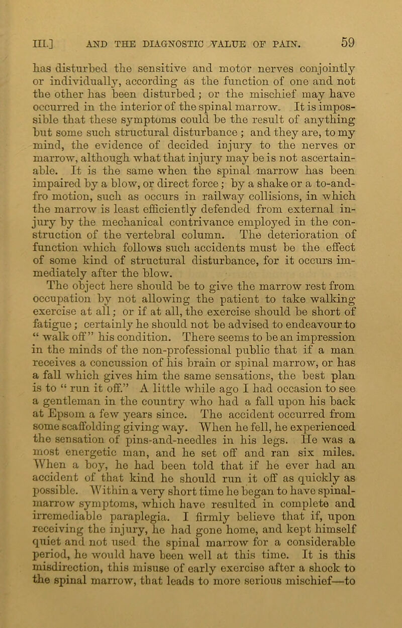 lias disturbed tlie sensitive and motor nerves conjointly or individually, according as tlie function of one and not the other has been disturbed; or the mischief may have occurred in the interior of the spinal marrow. It is impos- sible that these symptoms could be the result of anything but some such structural disturbance ; and they are, to my mind, the evidence of decided injury to the nerves or marrow, although what that injury may be is not ascertain- able. It is the same when the spinal marrow has been impaired by a blow, or direct force; by a shake or a to-and- fro motion, such as occurs in railway collisions, in which the marrow is least efficiently defended from external in- jury by the mechanical contrivance employed in the con- struction of the vertebral column. The deterioration of function which follows such accidents must be the effect of some kind of structural disturbance, for it occurs im- mediately after the blow. The object here should be to give the marrow rest from occupation by not allowing the patient to take walking exercise at all; or if at all, the exercise should be short of fatigue; certainly he should not be advised to endeavour to “ walk off” his condition. There seems to be an impression in the minds of the non-professional public that if a man receives a concussion of his brain or spinal marrow, or has a fall which gives him the same sensations, the best plan is to “ run it off.” A little while ago I had occasion to see a gentleman in the country who had a fall upon his back at Epsom a few years since. The accident occurred from some scaffolding giving way. When he fell, he experienced the sensation of pins-and-needles in his legs. He was a most energetic man, and he set off and ran six miles. When a boy, he had been told that if he ever had an accident of that kind he should run it off as quickly as possible. Within a very short time he began to have spinal- marrow symptoms, which have resulted in complete and irremediable paraplegia. I firmly believo that if, upon receiving the injury, he had gone home, and kept himself quiet and not used the spinal marrow for a considerable period, he would have been well at this time. It is this misdirection, this misuse of early exercise after a shock to the spinal marrow, that leads to more serious mischiof—to