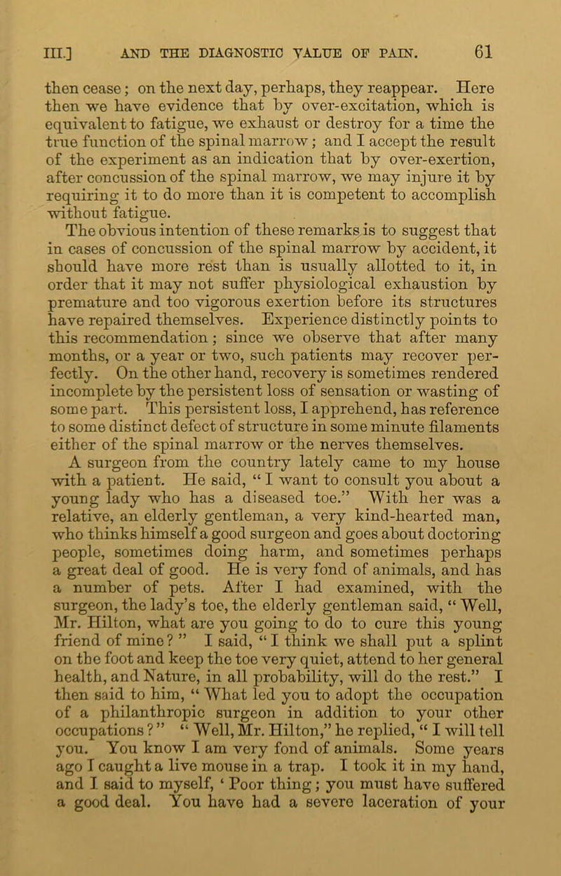 then cease; on the next day, perhaps, they reappear. Here then we have evidence that by over-excitation, which is equivalent to fatigue, we exhaust or destroy for a time the true function of the spinal marrow; and I accept the result of the experiment as an indication that by over-exertion, after concussion of the spinal marrow, we may injure it by requiring it to do more than it is competent to accomplish without fatigue. The obvious intention of these remarks is to suggest that in cases of concussion of the spinal marrow by accident, it should have more rest than is usually allotted to it, in order that it may not suffer physiological exhaustion by premature and too vigorous exertion before its structures have repaired themselves. Experience distinctly points to this recommendation; since we observe that after many months, or a year or two, such patients may recover per- fectly. On the other hand, recovery is sometimes rendered incomplete by the persistent loss of sensation or wasting of some part. This persistent loss, I apprehend, has reference to some distinct defect of structure in some minute filaments either of the spinal marrow or the nerves themselves. A surgeon from the country lately came to my house with a patient. He said, “ I want to consult you about a young lady who has a diseased toe.” With her was a relative, an elderly gentleman, a very kind-hearted man, who thinks himself a good surgeon and goes about doctoring people, sometimes doing harm, and sometimes perhaps a great deal of good. He is very fond of animals, and has a number of pets. After I had examined, with the surgeon, the lady’s toe, the elderly gentleman said, “ Well, Mr. Hilton, what are you going to do to cure this young friend of mine ? ” I said, “ I think we shall put a splint on the foot and keep the toe very quiet, attend to her general health, and Nature, in all probability, will do the rest.” I then said to him, “ What led you to adopt the occupation of a philanthropic surgeon in addition to your other occupations ? ” “ Well, Mr. Hilton,” he replied, “ I will tell you. You know I am very fond of animals. Some years ago I caught a live mouse in a trap. I took it in my hand, and I said to myself, ‘ Poor thing; you must have suffered a good deal. You have had a severe laceration of your