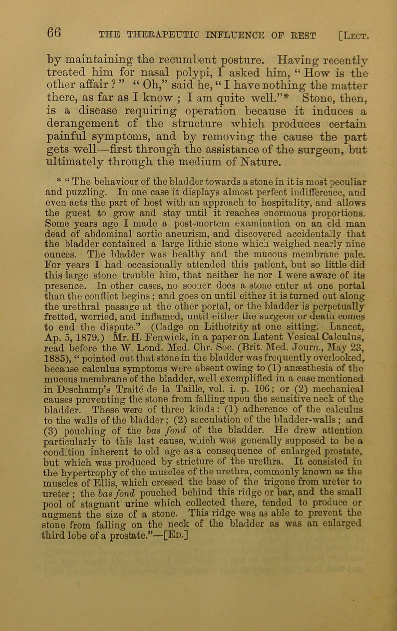 by maintaining the recumbent posture. Having recently treated liim for nasal polypi, I asked him, “ How is the other affair ? ” “ Oh,” said he, “ I have nothing the matter there, as far as I know ; I am quite well.”* Stone, then, is a disease requiring operation because it induces a derangement of the structure which produces certain painful symptoms, and by removing the cause the part gets well—first through the assistance of the surgeon, but ultimately through the medium of Nature. * “ The behaviour of the bladder towards a stone in it is most peculiar and puzzling. In one case it displays almost perfect indifference, and even acts the part of host with an approach to hospitality, and allows the guest to grow and stay until it reaches enormous proportions. Some years ago I made a post-mortem examination on an old man dead of abdominal aortic aneurism, and discovered accidentally that the bladder contained a large lithic stone which weighed nearly nine ounces. The bladder was healthy and the mucous membrane pale. For years I had occasionally attended this patient, but so little did this large stone trouble him, that neither he nor I were aware of its presence. In other cases, no sooner does a stone enter at one portal than the conflict begins; and goes on until either it is turned out along the urethral passage at the other portal, or the bladder is perpetually fretted, worried, and inflamed, until either the surgeon or death comes to end the dispute.” (Cadge on Lithotrity at one sitting. Lancet, Ap. 5, 1879.) Mr. H. Fenwick, in a paper on Latent Vesical Calculus, read before the W. Lond. Med. Chr. Soc. (Brit. Med. Journ., May 23, 1885), “ pointed out that stone in the bladder was frequently overlooked, because calculus symptoms were absent owing to (1) anaesthesia of the mucous membrane of the bladder, well exemplified in a case mentioned in Deschamp’s Traite de la Taille, vol. i. p. 106; or (2) mechanical causes preventing the stone from falling upon the sensitive neck of the bladder. These were of three kinds: (1) adherence of the calculus to the walls of the bladder; (2) sacculation of the bladder-walls ; and (3) pouching of the has fond of the bladder. He drew attention particularly to this last cause, which was generally supposed to be a condition inherent to old age as a consequence of enlarged prostate, but which was produced by stricture of the urethra. It consisted in the hypertrophy of the muscles of the urethra, commonly known as the muscles of Ellis, which crossed the base of the trigone from ureter to ureter ; the has fond pouched behind this ridge or bar, and the small pool of stagnant urine which collected there, tended to produce or augment the size of a stone. This ridge was as able to prevent the stone from falling on the neck of the bladder as was an enlarged third lobe of a prostate.”—[Ed.]