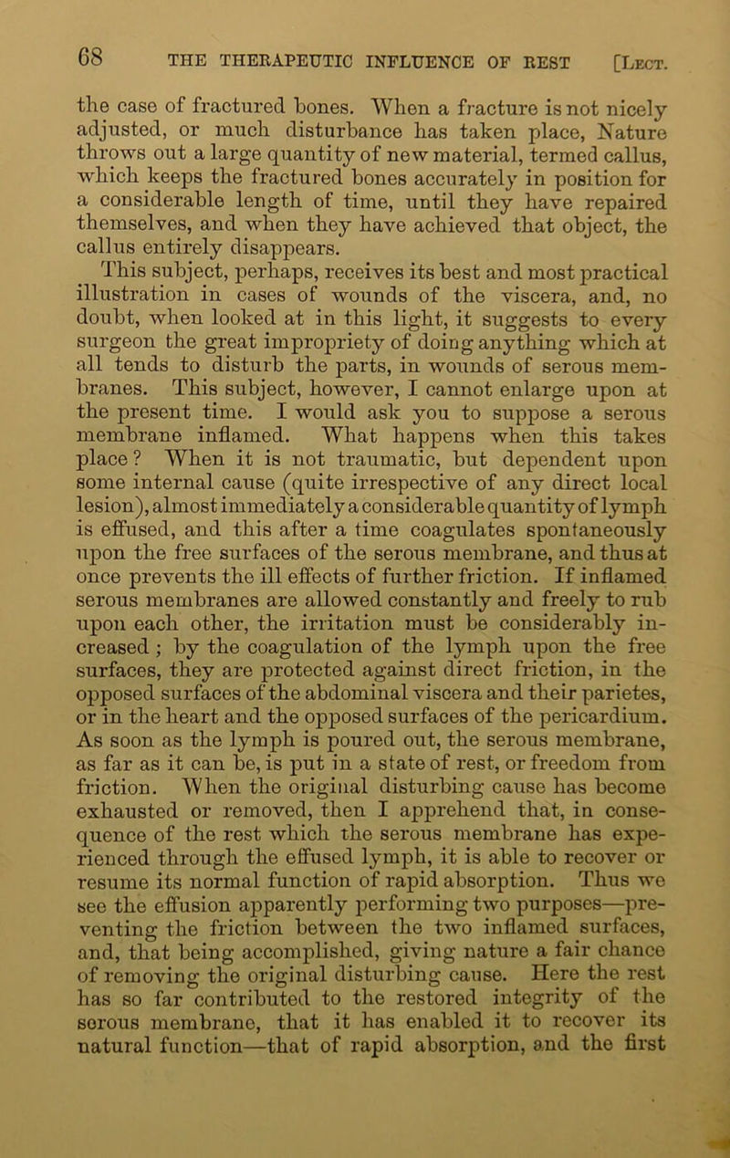 the case of fractured hones. When a fracture is not nicely adjusted, or much disturbance has taken place, Nature throws out a large quantity of new material, termed callus, which keeps the fractured bones accurately in position for a considerable length of time, until they have repaired themselves, and when they have achieved that object, the callus entirely disappears. This subject, perhaps, receives its best and most practical illustration in cases of wounds of the viscera, and, no doubt, when looked at in this light, it suggests to every surgeon the great impropriety of doing anything which at all tends to disturb the parts, in wounds of serous mem- branes. This subject, however, I cannot enlarge upon at the present time. I would ask you to suppose a serous membrane inflamed. What happens when this takes place ? When it is not traumatic, but dependent upon some internal cause (quite irrespective of any direct local lesion), almost immediately a considerable quantity of lymph is effused, and this after a time coagulates spontaneously upon the free surfaces of the serous membrane, and thus at once prevents the ill effects of further friction. If inflamed serous membranes are allowed constantly and freely to rub upon each other, the irritation must be considerably in- creased ; by the coagulation of the lymph upon the free surfaces, they are protected against direct friction, in the opposed surfaces of the abdominal viscera and their parietes, or in the heart and the opposed surfaces of the pericardium. As soon as the lymph is poured out, the serous membrane, as far as it can be, is put in a state of rest, or freedom from friction. When the original disturbing cause has become exhausted or removed, then I apprehend that, in conse- quence of the rest which the serous membrane has expe- rienced through the effused lymph, it is able to recover or resume its normal function of rapid absorption. Thus we see the effusion apparently performing two purposes—pre- venting the friction between the two inflamed surfaces, and, that being accomplished, giving nature a fair chance of removing the original disturbing cause. Here the rest has so far contributed to the restored integrity of the serous membrane, that it has enabled it to recover its natural function—that of rapid absorption, and the first