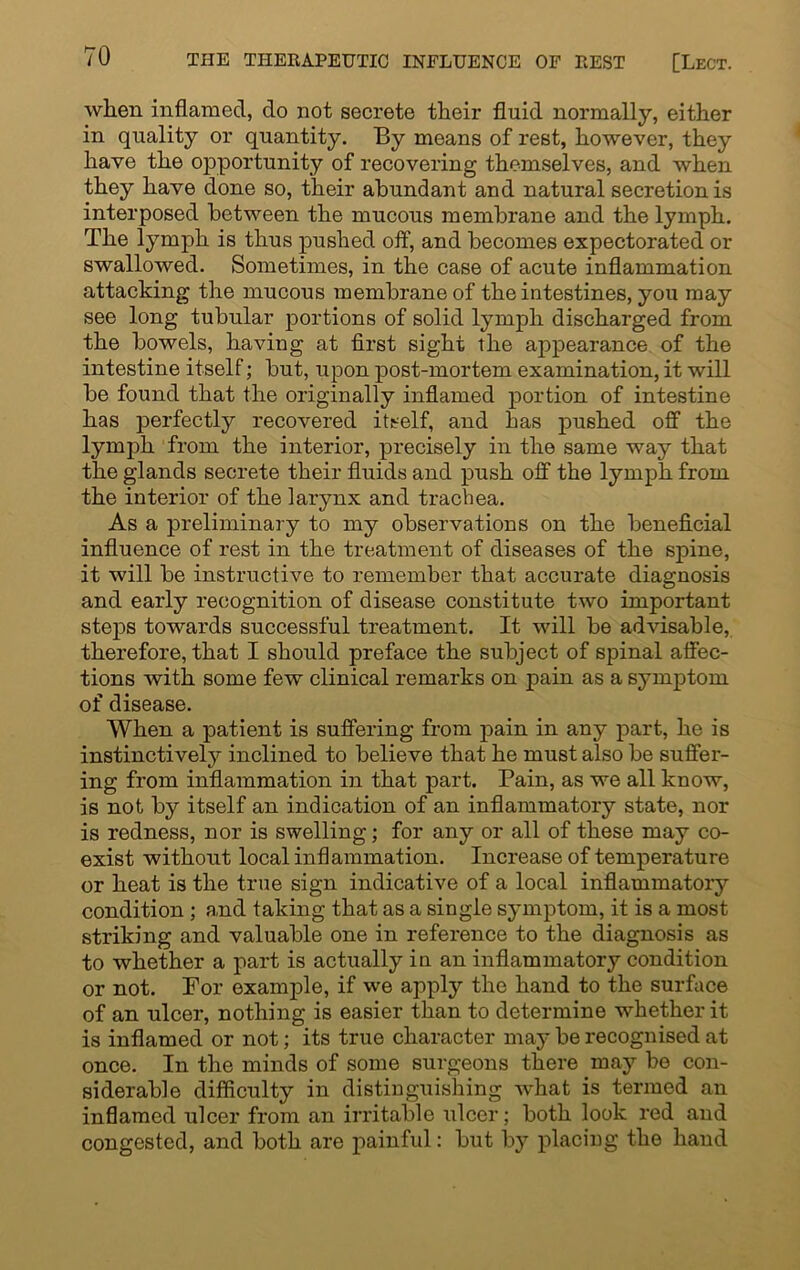 when inflamed, do not secrete their fluid normally, either in quality or quantity. By means of rest, however, they have the opportunity of recovering themselves, and when they have done so, their abundant and natural secretion is interposed between the mucous membrane and the lymph. The lymph is thus pushed off, and becomes expectorated or swallowed. Sometimes, in the case of acute inflammation attaching the mucous membrane of the intestines, you may see long tubular portions of solid lymph discharged from the bowels, haviug at first sight the appearance of the intestine itself; but, upon post-mortem examination, it will be found that the originally inflamed portion of intestine has perfectly recovered itself, and has pushed off the lymph from the interior, precisely in the same way that the glands secrete their fluids and push off the lymph from the interior of the larynx and trachea. As a preliminary to my observations on the beneficial influence of rest in the treatment of diseases of the spine, it will be instructive to remember that accurate diagnosis and early recognition of disease constitute two important steps towards successful treatment. It will be advisable, therefore, that I should preface the subject of spinal affec- tions with some few clinical remarks on pain as a symptom of disease. When a patient is suffering from pain in any part, he is instinctively inclined to believe that he must also be suffer- ing from inflammation in that part. Pain, as we all know, is not by itself an indication of an inflammatory state, nor is redness, nor is swelling; for any or all of these may co- exist without local inflammation. Increase of temperature or heat is the true sign indicative of a local inflammatory condition ; and taking that as a single symptom, it is a most striking and valuable one in reference to the diagnosis as to whether a part is actually in an inflammatory condition or not. For example, if we apply the hand to the surface of an ulcer, nothing is easier than to determine whether it is inflamed or not; its true character may be recognised at once. In the minds of some surgeons there may be con- siderable difficulty in distinguishing what is termed an inflamed ulcer from an irritable ulcer; both look red and congested, and both are painful: but by placing the hand