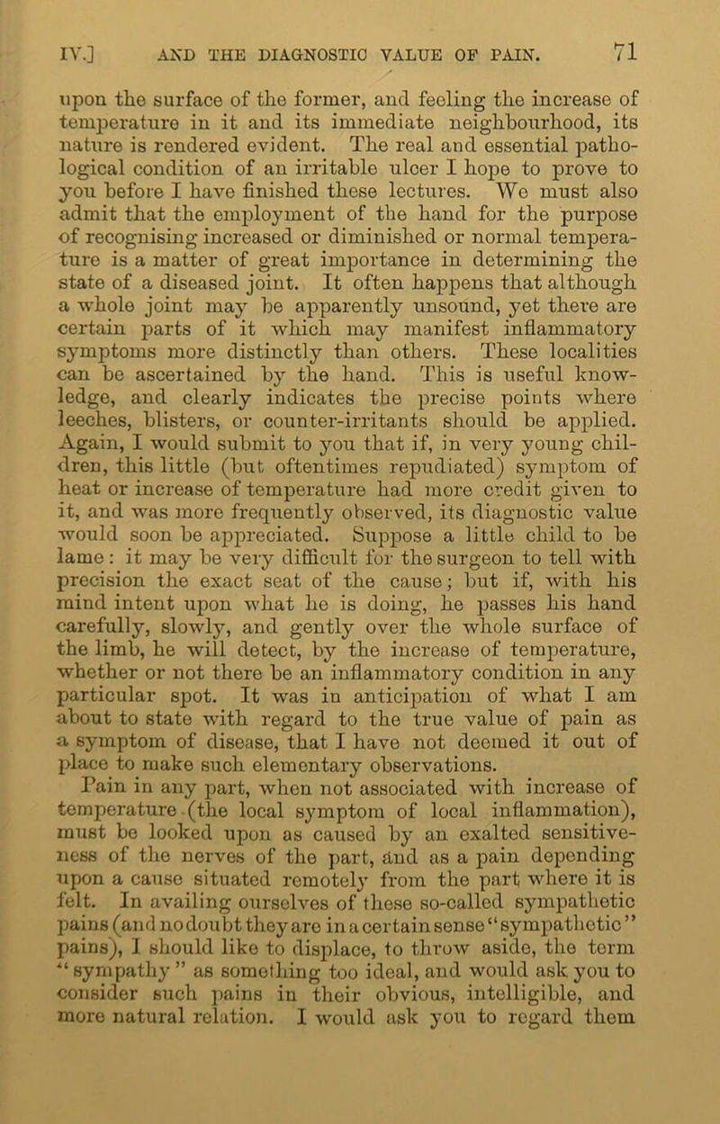 upon the surface of the former, and feeling the increase of temperature in it and its immediate neighbourhood, its nature is rendered evident. The real and essential patho- logical condition of an irritable ulcer I hope to prove to you before I have finished these lectures. Wo must also admit that the employment of the hand for the purpose of recognising increased or diminished or normal tempera- ture is a matter of great importance in determining the state of a diseased joint. It often happens that although a whole joint may be apparently unsound, yet there are certain parts of it which may manifest inflammatory symptoms more distinctly than others. These localities can be ascertained by the hand. This is useful know- ledge, and clearly indicates the precise points where leeches, blisters, or counter-irritants should be applied. Again, I would submit to you that if, in very young chil- dren, this little (but oftentimes repudiated) symptom of heat or increase of temperature had more credit given to it, and was more frequently observed, its diagnostic value would soon be appreciated. Suppose a little child to be lame: it may be very difficult for the surgeon to tell with precision the exact seat of the cause; but if, with his mind intent upon what he is doing, he passes his hand carefully, slowly, and gently over the whole surface of the limb, he will detect, by the increase of temperature, whether or not there be an inflammatory condition in any particular spot. It was in anticipation of what I am about to state with regard to the true value of pain as a symptom of disease, that I have not deemed it out of place to make such elementary observations. Pain in any part, when not associated with increase of temperature (the local symptom of local inflammation), must be looked upon as caused by an exalted sensitive- ness of the nerves of the part, and as a pain depending upon a cause situated remotely from the part where it is felt. In availing ourselves of these so-called sympathetic pains (and no doubt they are in a certain sense “ sympathetic ’ ’ pains), I should like to displace, to throw aside, the term sympathy ” as something too ideal, and would ask you to consider such pains in their obvious, intelligible, and more natural relation. I would ask you to regard thorn