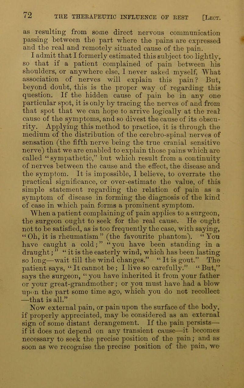 as resulting from some direct nervous communication passing between the part where the pains are expressed and the real and remotely situated cause of the pain. I admit that I formerly estimated this subject too lightly,, so that if a patient complained of pain between his shoulders, or anywhere else, I never asked myself, What association of nerves will explain this pain ? But, beyond doubt, this is the proper way of regarding this question. If tbe hidden cause of pain be in any one particular spot, it is only by tracing the nerves of and from that spot that we can hope to arrive logically at the real cause of the symptoms, and so divest the cause of its obscu- rity. ApjDlying this method to practice, it is through the medium of the distribution of the cerebro-spinal nerves of sensation (the fifth nerve being the true cranial sensitive nerve) that we are enabled to explain those pains which are called “ sympathetic,” but which result from a continuity of nerves between the cause and the effect, the disease and the symptom. It is impossible, I believe, to overrate the practical significance, or over-estimate the value, of this simple statement regarding the relation of pain as a symptom of disease in forming the diagnosis of the kind of case in which pain forms a prominent symptom. When a patient complaining of pain applies to a surgeon, the surgeon ought to seek for the real cause. He ought not to be satisfied, as is too frequently the case, with saying, “ Oh, it is rheumatism ” (the favourite phantom). “ You have caught a cold; ” “ you have been standing in a draught; ” “ it is the easterly wind, which has been lasting so long—wait till the wind changes.” “ It is gout.” The patient says, “ It cannot be; I live so carefully.” “ But,” says the surgeon, “ you have inherited it from your father or your great-grandmother; or you must have had a blow upon the part some time ago, which you do not recollect —that is all.” Now external pain, or pain upon the surface of the body, if properly appreciated, may be considered as an external sign of some distant derangement. If the pain persists— if it does not depend on any transient cause—it becomes necessary to seek the precise position of the pain; and as soon as we recognise the precise position of the pain, we-