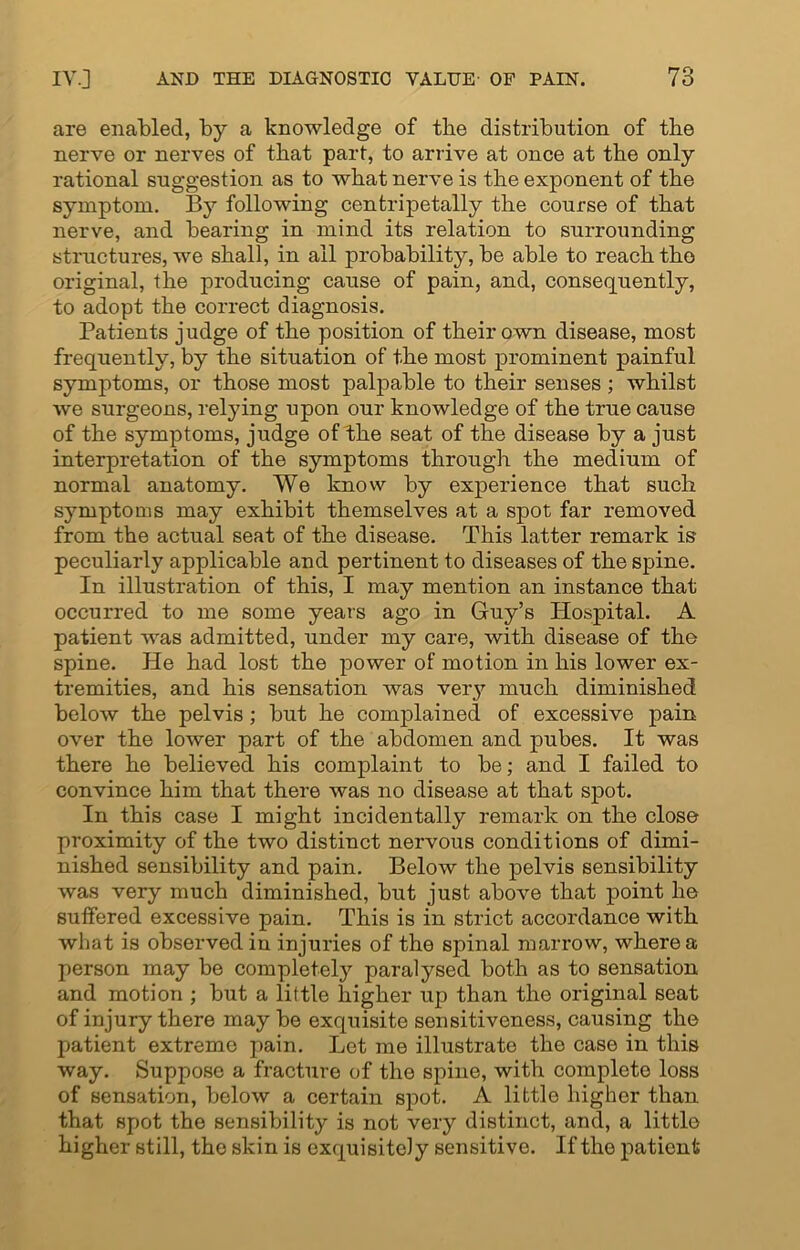 are enabled, by a knowledge of the distribution of the nerve or nerves of that part, to arrive at once at the only rational suggestion as to what nerve is the exponent of the symptom. By following centripetally the course of that nerve, and bearing in mind its relation to surrounding structures, we shall, in all probability, be able to reach the original, the producing cause of pain, and, consequently, to adopt the correct diagnosis. Patients judge of the position of their own disease, most frequently, by the situation of the most prominent painful symptoms, or those most palpable to their senses ; whilst we surgeons, relying upon our knowledge of the true cause of the symptoms, judge of the seat of the disease by a just interpretation of the symptoms through the medium of normal anatomy. We know by experience that such symptoms may exhibit themselves at a spot far removed from the actual seat of the disease. This latter remark is peculiarly applicable and pertinent to diseases of the spine. In illustration of this, I may mention an instance that occurred to me some years ago in Guy’s Hospital. A patient was admitted, under my care, with disease of the spine. He had lost the power of motion in his lower ex- tremities, and his sensation was very much diminished below the pelvis; but he complained of excessive pain over the lower part of the abdomen and pubes. It was there he believed his complaint to be; and I failed to convince him that there was no disease at that spot. In this case I might incidentally remark on the close proximity of the two distinct nervous conditions of dimi- nished sensibility and pain. Below the pelvis sensibility was very much diminished, but just above that point he suffered excessive pain. This is in strict accordance with what is observed in injuries of the spinal marrow, where a person may be completely paralysed both as to sensation and motion ; but a little higher up than the original seat of injury there may be exquisite sensitiveness, causing the patient extreme pain. Let me illustrate the case in this way. Suppose a fracture of the spine, with complete loss of sensation, below a certain spot. A little higher than that spot the sensibility is not very distinct, and, a little higher still, the skin is exquisitely sensitive. If the patient