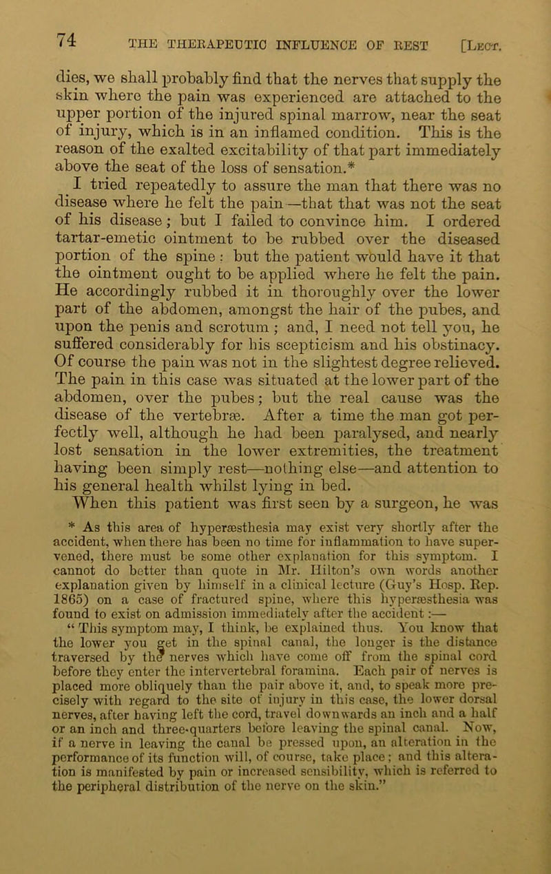 dies, we shall probably find that the nerves that supply the skin where the pain was experienced are attached to the upper portion of the injured spinal marrow, near the seat ot injury, which is in an inflamed condition. This is the reason of the exalted excitability of that part immediately above the seat of the loss of sensation.* I tried repeatedly to assure the man that there was no disease where he felt the pain—that that was not the seat of his disease; but I failed to convince him. I ordered tartar-emetic ointment to be rubbed over the diseased portion of the spine : but the patient would have it that the ointment ought to be applied where he felt the pain. He accordingly rubbed it in thoroughly over the lower part of the abdomen, amongst the hair of the pubes, and upon the penis and scrotum ; and, I need not tell you, he suffered considerably for bis scepticism and his obstinacy. Of course the pain was not in the slightest degree relieved. The pain in this case was situated at the lower part of the abdomen, over the pubes; but the real cause was the disease of the vertebras. After a time the man got per- fectly well, although he had been paralysed, and nearly lost sensation in the lower extremities, the treatment having been simply rest—nothing else—and attention to his general health whilst lying in bed. When this patient was first seen by a surgeon, he was * As this area of hyperesthesia may exist very shortly after the accident, when there has been no time for inflammation to have super- vened, there must be some other explanation for this symptom. I cannot do better than quote in Mr. Hilton’s own words another explanation given by himself in a clinical lecture (Guy’s Hosp. Rep. 1865) on a case of fractured spine, where this hypermsthesia was found to exist on admission immediately after the accident:— “ This symptom may, I think, be explained thus. You know that the lower you net in the spinal canal, the longer is the distance traversed by the nerves which have come off from the spinal cord before they enter the intervertebral foramina. Each pair of nerves is placed more obliquely than the pair above it, and, to speak more pre- cisely with regard to the site of injury in this case, the lower dorsal nerves, after having left the cord, travel downwards an inch and a half or an inch and three-quarters before leaving the spinal canal. Now, if a nerve in leaving the canal be pressed upon, an alteration in the performance of its function will, of course, take place; and this altera- tion is manifested by pain or increased sensibility, which is referred to the peripheral distribution of the nerve on the skin.”