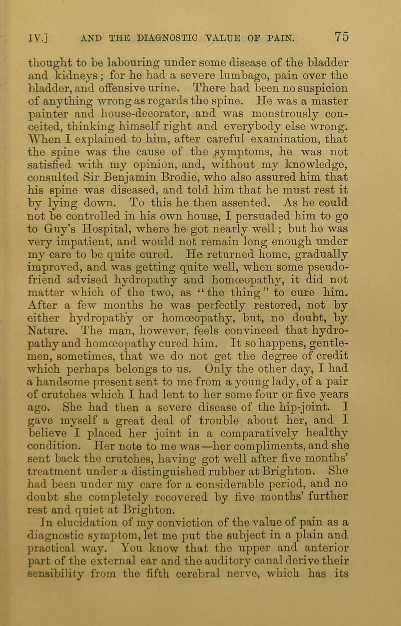 thought to be labouring under some disease of the bladder and kidneys; for he had a severe lumbago, pain over the bladder, and oifensive urine. There had been no suspicion of anything wrong as regards the spine. lie was a master painter and house-decorator, and was monstrously con- ceited, thinking himself right and everybody else wrong. When I explained to him, after careful examination, that the spine was the cause of the symptoms, he was not satisfied with my opinion, and, without my knowledge, consulted Sir Benjamin Brodie, who also assured him that his spine was diseased, and told him that he must rest it by lying down. To this he then assented. As he could not be controlled in his own house, I persuaded him to go to Guy’s Hospital, wliei'e he got nearly well; but he was very impatient, and would not remain long enough under my care to be quite cured. He returned home, gradually improved, and was getting quite well, when some pseudo- friend advised hydropathy and homoeopathy, it did not matter which of the two, as “ the thing ” to cure him. After a few months he was perfectly restored, not by either hydropathy or homoeopathy, but, no doubt, by Nature. The man, however, feels convinced that hydro- pathy and homoeopathy cured him. It so happens, gentle- men, sometimes, that we do not get the degree of credit which perhaps belongs to us. Only the other day, I had a handsome present sent to me from a young lady, of a pair of crutches which I had lent to her some four or five years ago. She had then a severe disease of the hip-joint. I gave myself a great deal of trouble about her, and I believe I placed her joint in a comparatively healthy condition. Her note to me was—her compliments, and she sent back the crutches, having got well after five months’ treatment under a distinguished rubber at Brighton. She had been under my care for a considerable period, and no doubt she completely recovered by five months’ further rest and quiet at Brighton. In elucidation of my conviction of the value of pain as a diagnostic symptom, let me put the subject in a plain and practical way. You know that the upper and anterior part of the external ear and the auditory canal derive their sensibility from the fifth cerebral nerve, which has its