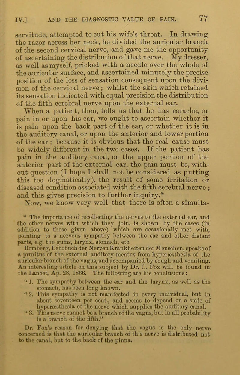 servitude, attempted to cut his wife’s throat. In drawing the razor across her neck, he divided the auricular branch of the second cervical nerve, and gave me the opportunity of ascertaining the distribution of that nerve. My dresser, as well as myself, pricked with a needle over the whole of the auricular surface, and ascertained minutely the precise position of the loss of sensation consequent upon the divi- sion of the cervical nerve ; whilst the skin which retained its sensation indicated with equal precision the distribution of the fifth cerebral nerve upon the external ear. When a patient, then, tells us that he has earache, or pain in or upon his ear, we ought to ascertain whether it is pain upon the back part of the ear, or whether it is in the auditory canal, or upon the anterior and lower portion of the ear ; because it is obvious that the real cause must be widely different in the two cases. If the patient has pain in the auditory canal, or the upper portion of the anterior part of the external ear, the pain must be, with- out question (I hope I shall not be considered as putting this too dogmatically), the result of some irritation or diseased condition associated with the fifth cerebral nerve ; and this gives precision to further inquiry.* Now, we know very well that there is often a simulta- * The importance of recollecting the nerves to the external ear, and the other nerves with which they join, is shown by the cases (in addition to those given above) which are occasionally met with, pointing to a nervous sympathy between the ear and other distant parts, e.g. the gums, larynx, stomach, etc. Romberg,Lehrbuchder Nerven Krankheiten derMenschen, speaks of a pruritus of the external auditory meatus from hypersesthesia of the auricular branch of the vagus, and accompanied by cough and vomiting. An interesting article on this subject by Dr. 0. Fox will be found in the Lancet, Ap. 28, 1866. The following are his conclusions: “1. The sympathy between the ear and the larynx, as well as the stomach, hasbeen long known. “2. This sympathy is not manifested in every individual, but in about seventeen per cent., and seems to depend on a state of hypermsthesia of the nerve which supplies the auditory canal. “ 3. This nerve cannot be a branch of the vagus, but in all probability is a branch of the fifth.” Dr. Fox’s reason for denying that the vagus is the only nerve concerned is that the auricular branch of this nerve is distributed not to the canal, but to the back of the pinna.