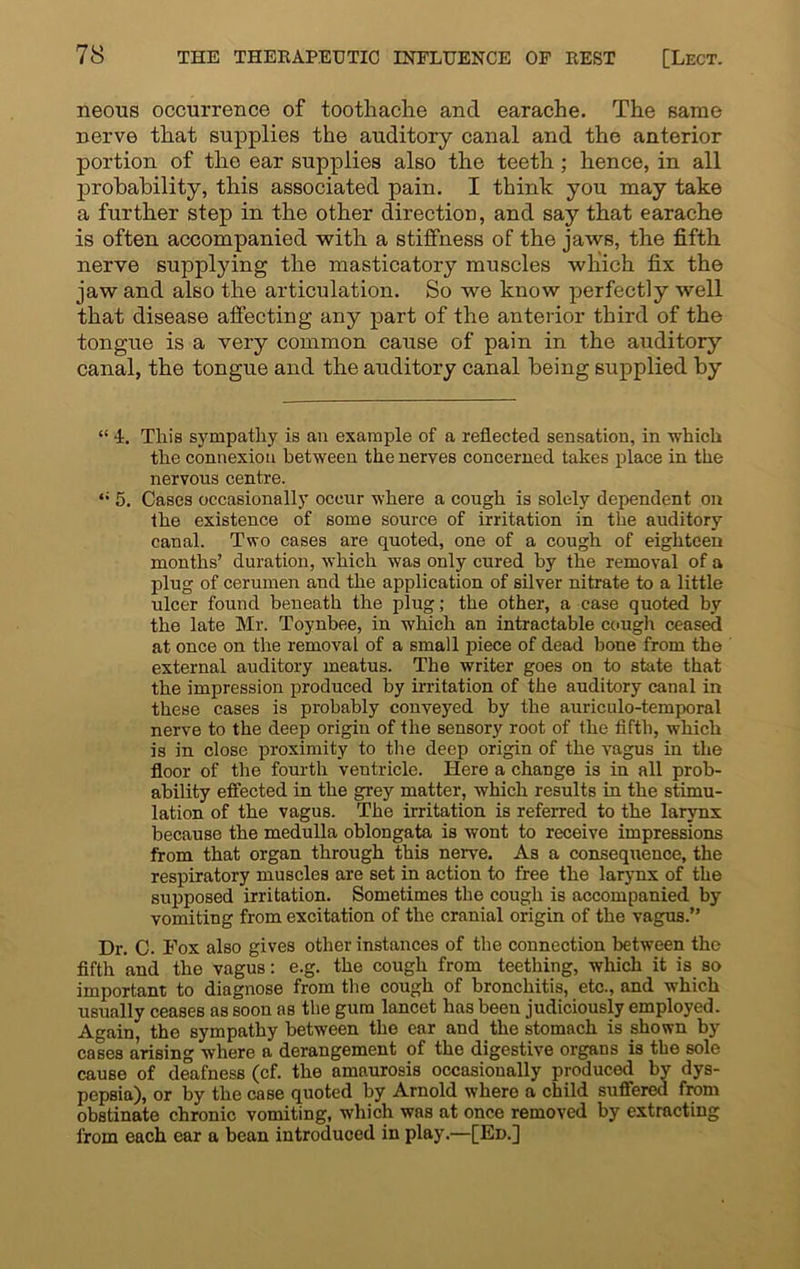 neous occurrence of toothache and earache. The same nerve that supplies the auditory canal and the anterior portion of the ear supplies also the teeth ; hence, in all probability, this associated pain. I think you may take a further step in the other direction, and say that earache is often accompanied with a stiffness of the jaws, the fifth nerve supplying the masticatory muscles which fix the jaw and also the articulation. So we know perfectly well that disease affecting any part of the anterior third of the tongue is a very common cause of pain in the auditory canal, the tongue and the auditory canal being supplied by “ 4. This sympathy is an example of a reflected sensation, in -which the connexion between the nerves concerned takes place in the nervous centre. “ 5. Cases occasionally occur where a cough is solely dependent on the existence of some source of irritation in the auditory canal. Two cases are quoted, one of a cough of eighteen months’ duration, which was only cured hy the removal of a plug of cerumen and the application of silver nitrate to a little ulcer found beneath the plug; the other, a case quoted by the late Mr. Toynbee, in which an intractable cough ceased at once on the removal of a small piece of dead bone from the external auditory meatus. The writer goes on to state that the impression produced by irritation of the auditory canal in these cases is probably conveyed by the auriculo-temporal nerve to the deep origin of the sensory root of the fifth, which is in close proximity to the deep origin of the vagus in the floor of the fourth ventricle. Here a change is in all prob- ability effected in the grey matter, which results in the stimu- lation of the vagus. The irritation is referred to the larynx because the medulla oblongata is wont to receive impressions from that organ through this nerve. As a consequence, the respiratory muscles are set in action to free the larynx of the supposed irritation. Sometimes the cough is accompanied by vomiting from excitation of the cranial origin of the vagus.” Dr. C. Fox also gives other instances of the connection between the fifth and the vagus: e.g. the cough from teething, which it is so important to diagnose from the cough of bronchitis, etc., and which usually ceases as soon as the gum lancet has been judiciously employed. Again, the sympathy between the ear and the stomach is shown by cases arising where a derangement of the digestive organs is the sole cause of deafness (cf. the amaurosis occasionally produced by dys- pepsia), or by the case quoted by Arnold where a child suffered from obstinate chronic vomiting, which was at once removed by extracting from each ear a bean introduced in play.—[Ed.]