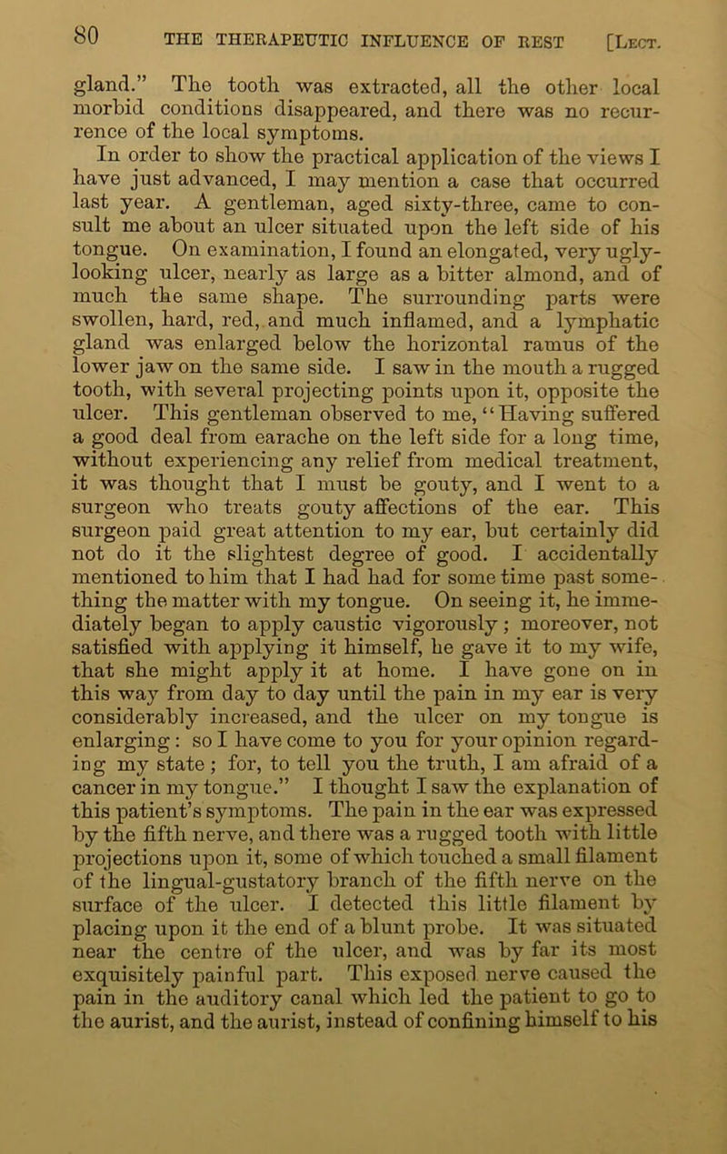 gland.” The tooth was extracted, all the other local morbid conditions disappeared, and there was no recur- rence of the local symptoms. In order to show the practical application of the views I have just advanced, I may mention a case that occurred last year. A gentleman, aged sixty-three, came to con- sult me about an ulcer situated upon the left side of his tongue. On examination, I found an elongated, very ugly- looking ulcer, nearly as large as a bitter almond, and of much the same shape. The surrounding parts were swollen, hard, red, and much inflamed, and a lymphatic gland was enlarged below the horizontal ramus of the lower jaw on the same side. I saw in the mouth a rugged tooth, with several projecting points upon it, opposite the ulcer. This gentleman observed to me, ‘ ‘ Having suffered a good deal from earache on the left side for a long time, without experiencing any relief from medical treatment, it was thought that I must be gouty, and I went to a surgeon who treats gouty affections of the ear. This surgeon paid great attention to my ear, hut certainly did not do it the slightest degree of good. I accidentally mentioned to him that I had had for some time past some- thing the matter with my tongue. On seeing it, he imme- diately began to apply caustic vigorously ; moreover, not satisfied with applying it himself, he gave it to my wife, that she might apply it at home. I have gone on in this way from day to day until the pain in my ear is very considerably increased, and the ulcer on my tongue is enlarging: so I have come to you for your opinion regard- ing my state ; for, to tell you the truth, I am afraid of a cancer in my tongue.” I thought I saw the explanation of this patient’s symptoms. The pain in the ear was expressed by the fifth nerve, and there was a rugged tooth with little projections upon it, some of which touched a small filament of the lingual-gustatory branch of the fifth nerve on the surface of the ulcer. I detected this little filament by placing upon it the end of a blunt probe. It was situated near the centre of the ulcer, and was by far its most exquisitely painful part. This exposed nerve caused the pain in the auditory canal which led the patient to go to the aurist, and the aurist, instead of confining himself to his