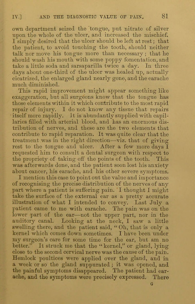 own department seized the 'tongue, put nitrate of silver upon the whole of the ulcer, and increased the mischief. I simply desired that the ulcer should be left at rest; that the patient, to avoid touching the tooth, should neither talk nor move his tongue more than necessary ; that he should wash his mouth with some poppy fomentation, and take a little soda and sarsaparilla twice a day. In three days about one-third of the ulcer was healed up, actually cicatrized, the enlarged gland nearly gone, and the earache much diminished. This rapid improvement might appear something like exaggeration, but all surgeons know that the tongue has those elements within it which contribute to the most rapid repair of injury. I do not know any tissue that repairs itself more rapidly. It is abundantly supplied with capil- laries filled with arterial blood, and has an enormous dis- tribution of nerves, and these are the two elements that contribute to rapid reparation. It was quite clear that the treatment was in the right direction—viz. that of giving rest to the tongue and ulcer. After a few more days 1 requested him to consult a dental surgeon with respect to the propriety of taking off the points of the tooth. This was afterwards done, and the patient soon lost his anxiety about cancer, his earache, and his other severe symptoms. I mention this case to point out the value and importance of recognising the precise distribution of the nerves of any part where a patient is suffering pain. 'I thought I might take the surface of the external ear as a pretty accurate illustration of what I intended to convey. Last July a patient came to me with earache. The pain was on the lower part of the ear—not the upper part, nor in the auditory canal. Looking at the neck, I saw a little swelling there, and the patient said, “ Oh, that is only a kernel which comes down sometimes. I have been under my surgeon’s care for some time for the ear, but am no better.” It struck me that the “ kernel,” or gland, lying close to the second cervical nerve was the cause of the pain. Hemlock poultices were applied over the gland, and in a week or so the gland suppuratod ; it was opened, and the painful symptoms disappeared. The patient had ear- ache, and the symptoms were precisely expressed. There G