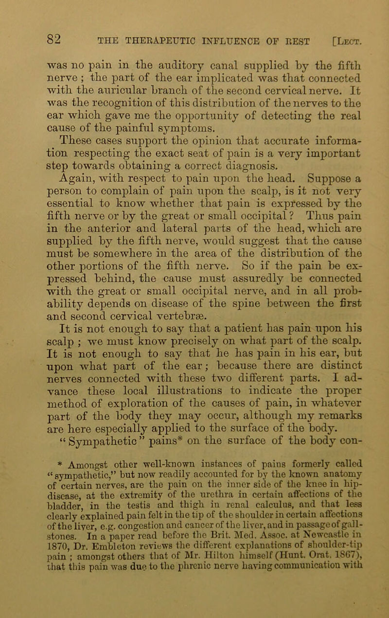 was no pain in the auditory canal supplied by the fifth nerve ; the part of the ear implicated was that connected with the auricular branch of the second cervical nerve. It was the recognition of this distribution of the nerves to the ear which gave me the opportunity of detecting the real cause of the painful symptoms. These cases support the opinion that accurate informa- tion respecting the exact seat of pain is a very important step towards obtaining a correct diagnosis. Again, with respect to pain upon the head. Suppose a person to complain of pain upon the scalp, is it not very essential to know whether that pain is expressed by the fifth nerve or by the great or small occipital ? Thus pain in the anterior and lateral parts of the head, which are supplied by the fifth nerve, would suggest that the cause must be somewhere in the area of the distribution of the other portions of the fifth nerve. So if the pain be ex- pressed behind, the cause must assuredly be connected with the great or small occipital nerve, and in all prob- ability depends on disease of the spine between the first and second cervical vertebrae. It is not enough to say that a patient has pain upon his scalp ; we must know precisely on what part of the scalp. It is not enough to say that he has pain in his ear, but upon what part of the ear; because there are distinct nerves connected with these two different parts. I ad- vance these local illustrations to indicate the proper method of exploration of the causes of pain, in whatever part of the body they may occur, although my remarks are here especially applied to the surface of the body. “ Sympathetic ” pains* on the surface of the body con- * Amongst other well-known instances of pains formerly called “sympathetic,” but now readily accounted for by the known anatomy of certain nerves, are the pain on the inner side of the knee in hip- disease, at the extremity of the urethra in certain affections of the bladder, in the testis and thigh in renal calculus, and that less clearly explained pain felt in the tip of the shoulder in certain affections of the liver, e.g. congestion and cancer of the liver, and in passage of gall- stones. In a paper read before the Brit. Med. Assoc, at Newcastle in 1870, Dr. Embleton reviews the different explanations of shoulder-tip pain ; amongst others that of Air. Hilton himself (Hunt. Ornt, 1867), that this pain was due to the phrenic nerve having communication with