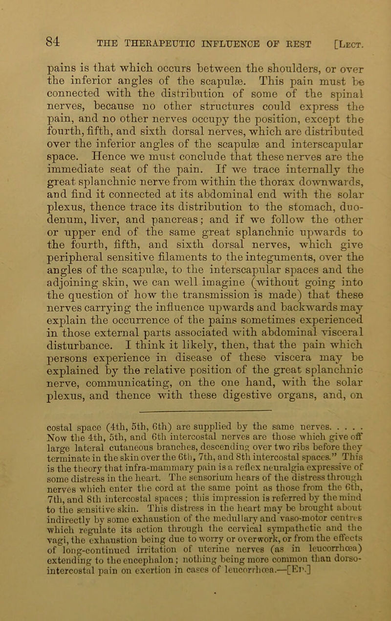 pains is that which occurs between the shoulders, or over the inferior angles of the scapulas. This pain must he connected with the distribution of some of the spinal nerves, because no other structures could express the pain, and no other nerves occupy the position, except the fourth, fifth, and sixth dorsal nerves, which are distributed over the inferior angles of the scapulas and interscapular space. Hence we must conclude that these nerves are the immediate seat of the pain. If we trace internally the great splanchnic nerve from within the thorax downwards, and find it connected at its abdominal end with the solar plexus, thence trace its distribution to the stomach, duo- denum, liver, and pancreas; and if we follow the other or upper end of the same great splanchnic upwards to the fourth, fifth, and sixth dorsal nerves, which give peripheral sensitive filaments to the integuments, over the angles of the scapulas, to the interscapular spaces and the adjoining skin, we can well imagine (without going into the question of how the transmission is made) that these nerves carry in g the influence upwards and backwards may explain the occurrence of the pains sometimes experienced in those external parts associated with abdominal visceral disturbance. I think it likely, then, that the pain which persons experience in disease of these viscera may be explained by the relative position of the great splanchnic nerve, communicating, on the one hand, with the solar plexus, and thence with these digestive organs, and, on costal space (4th, 5th, 6th) are supplied by the same nerves Now the 4th, 5th, and 6th intercostal nerves are those which give off large lateral cutaneous branches, descending over two ribs before they terminate in the skin over the 6th, 7th, and 8th intercostal spaces.” This is the theory that infra-mammary pain is a reflex neuralgia expressive of some distress in the heart. The sensorium hears of the distress through nerves which enter the cord at the same point as those from the 6th, 7th, and 8th intercostal spaces ; this impression is referred by the mind to the sensitive skin. This distress in the heart may be brought about indirectly by some exhaustion of the medullary and vaso-motor centres which regulate its action through the cervical sympathetic and the vagi, the exhaustion being due to worry or overwork, or from the effects of long-continued irritation of uterine nerves (as in leucorrhoea) extending to the encephalon; nothing being more common than dorso- intercostal pain on exertion in cases of leucorrhoea.—[El'.]