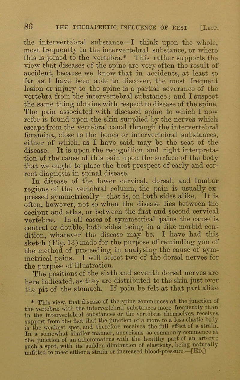 the intervertebral substance—I think upon the whole, most frequently in the intervertebral substance, or where this is joined to the vertebra.* This rather supports the view that diseases of the spine are very often the result of accident, because we know that in accidents, at least so far as I have been able to discover, the most frequent lesion or injury to the spine is a partial severance of the vertebra from the intervertebral substance; and I suspect the same thing obtains with respect to disease of the spine. The pain associated with diseased spine to which I now refer is found upon the skin supplied by the nerves which escape from the vertebral canal through the intervertebral foramina, close to the bones or intervertebral substances, either of which, as I have said, may be the seat of the disease. It is upon the recognition and right interpreta- tion of the cause of this pain upon the surface of the body that we ought to place the best prospect of early and cor- rect diagnosis in spinal disease. In disease of the lower cervical, dorsal, and lumbar regions of the vertebral column, the pain is usually ex- pressed symmetrically—that is, on both sides alike. It is often, however, not so when the disease lies between the occiput and atlas, or between the first and second cervical vertebrae. In all cases of symmetrical pains the cause is central or double, both sides being in a like morbid con- dition, whatever the disease may be. I have had this sketch (Fig. 13) made for the purpose of reminding you of the method of proceeding in analysing the cause of sym- metrical pains. I will select two of the dorsal nerves for the purpose of illustration. The positions of the sixth and seventh dorsal nerves are here indicated, as they are distributed to the skin just over the pit of the stomach. If pain be felt at that part alike * This view, that disease of the spine commences at the junction of the vertebra? with the intervertebral substances more frequently than in the intervertebral substances or the vertebra? themselves, receives support from the fact that the junction of a more to a less elastic body is the weakest spot, and therefore receives the full effect of a strain. In a somewhat similar manner, aneurisms so commonly commence at the junction of an atheromatous with the healthy part of an artery ; such a spot, with its sudden diminution of elasticity, being naturally unfitted to meet either a strain or increased blood-pressure.—[Ed.]