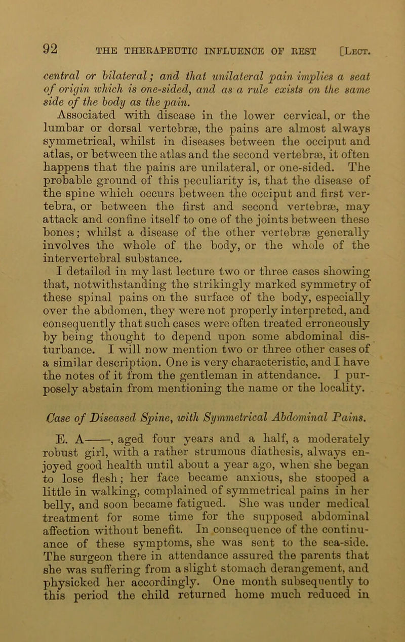 central or bilateral; and that unilateral pain implies a seat of origin which is one-sided, and as a rule exists on the same side of the body as the pain. Associated with disease in the lower cervical, or the lumbar or dorsal vertebra, the pains are almost always symmetrical, whilst in diseases between the occiput and atlas, or between the atlas and the second vertebrae, it often happens that the pains are unilateral, or one-sided. The probable ground of this peculiarity is, that the disease of the spine which occurs between the occiput and first ver- tebra, or between the first and second vertebras, may attack and confine itself to one of the joints between these bones; whilst a disease of the other vertebrae generally involves the whole of the body, or the whole of the intervertebral substance. I detailed in my last lecture two or three cases showing that, notwithstanding the strikingly marked symmetry of these sjainal pains on the surface of the body, especially over the abdomen, they were not properly interpreted, and consequently that such cases were often treated erroneously by being thought to depend upon some abdominal dis- turbance. I will now mention two or three other cases of a similar description. One is very characteristic, and I have the notes of it from the gentleman in attendance. I pur- posely abstain from mentioning the name or the locality. Case of Diseased Spine, with Symmetrical Abdominal Pains. E. A , aged four years and a half, a moderately robust girl, with a rather strumous diathesis, always en- joyed good health until about a year ago, when she began to lose flesh; her face became anxious, she stooped a little in walking, complained of symmetrical pains in her belly, and soon became fatigued. She was under medical treatment for some time for the supposed abdominal affection without benefit. In consequence of the continu- ance of these symptoms, she was sent to the sea-side. The surgeon there in attendance assured the parents that she was suffering from a slight stomach derangement, and physicked her accordingly. One month subsequently to this period the child returned home much reduced in