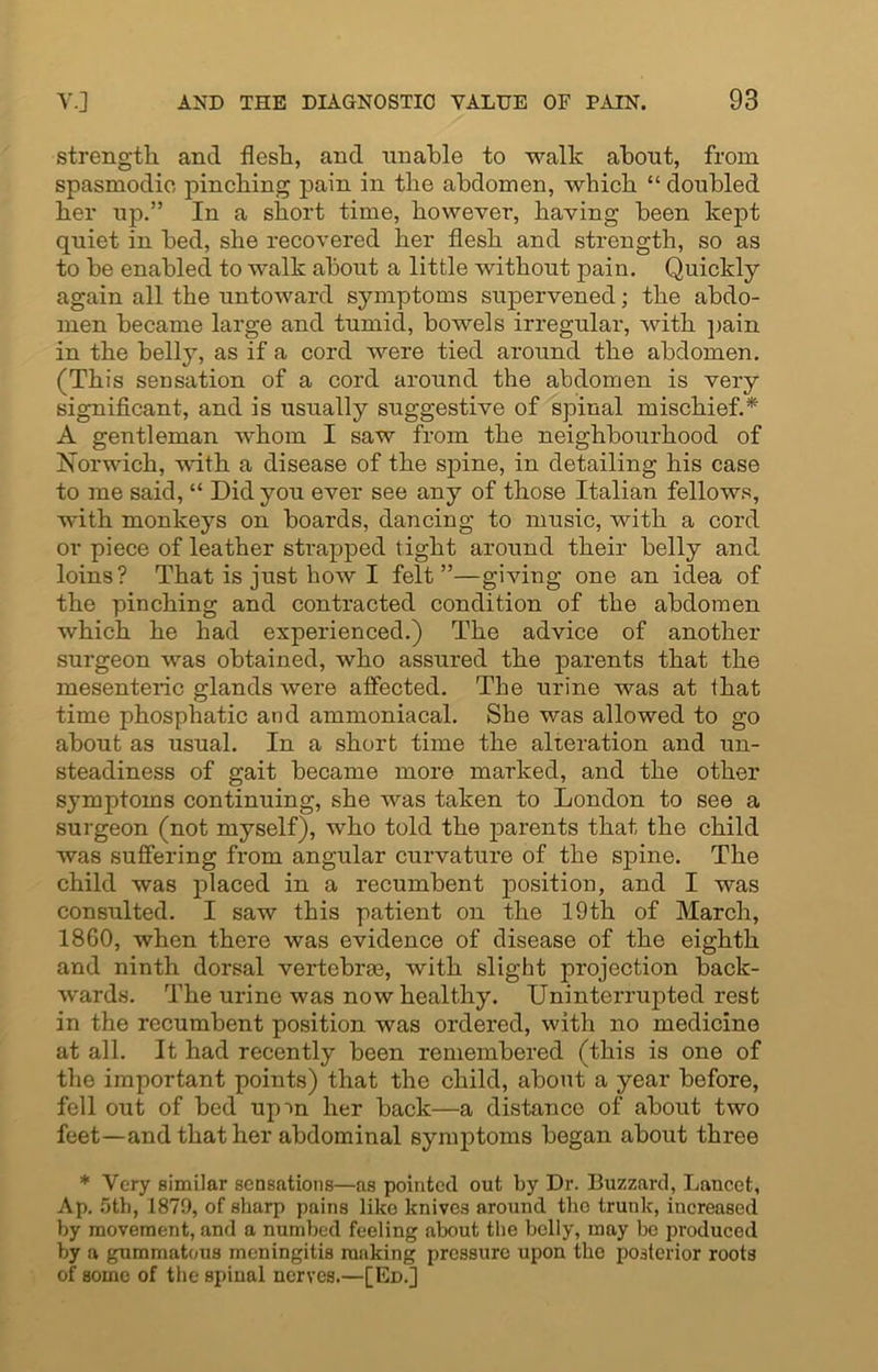 strength and flesh, and unable to walk about, from spasmodic, pinching pain in the abdomen, which “ doubled her up.” In a short time, however, having been kept quiet in bed, she recovered her flesh and strength, so as to be enabled to walk about a little without pain. Quickly again all the untoward symptoms supervened; the abdo- men became large and tumid, bowels irregular, with pain in the belly, as if a cord were tied around the abdomen. (This sensation of a cord around the abdomen is very significant, and is usually suggestive of spinal mischief.* A gentleman whom I saw from the neighbourhood of Norwich, with a disease of the spine, in detailing his case to me said, “ Did you ever see any of those Italian fellows, with monkeys on boards, dancing to music, with a cord or piece of leather strapped tight around their belly and loins? That is just how I felt”—giving one an idea of the pinching and contracted condition of the abdomen which he had experienced.) The advice of another surgeon was obtained, who assured the parents that the mesenteric glands were atfected. The urine was at that time phosphatic and ammoniacal. She was allowed to go about as usual. In a short time the alteration and un- steadiness of gait became more marked, and the other symptoms continuing, she was taken to London to see a surgeon (not myself), who told the parents that the child was suffering from angular curvature of the spine. The child was placed in a recumbent position, and I was consulted. I saw this patient on the 19th of March, 1860, when there was evidence of disease of the eighth and ninth dorsal vertebras, with slight projection back- wards. The urine was now healthy. Uninterrupted rest in the recumbent position was ordered, with no medicine at all. It had recently been remembered (this is one of the important points) that the child, about a year before, fell out of bed upm her back—a distance of about two feet—and that her abdominal symptoms began about three * Very similar sensations—as pointed out by Dr. Buzzard, Lancet, Ap. 5th, 187!), of sharp pains like knives around the trunk, increased by movement, and a numbed feeling about the belly, may be produced by a gummatous meningitis ranking pressure upon the posterior roots of some of the spinal nerves.—[Ed.]