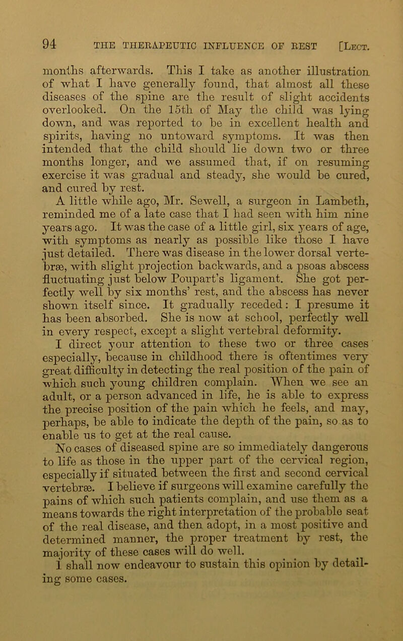 months afterwards. This I take as another illustration of what I have generally found, that almost all these diseases of the spine are the result of slight accidents overlooked. On the 15th of May the child was lying down, and was reported to be in excellent health and spirits, having no untoward symptoms. It was then intended that the child should lie down two or three months longer, and we assumed that, if on resuming exercise it was gradual and steady, she would be cured, and cured by rest. A little while ago, Mr. Sewell, a surgeon in Lambeth, reminded me of a late case that I had seen with him nine years ago. It was the case of a little girl, six 3’ears of age, with symptoms as nearly as possible like those I have just detailed. There was disease in the lower dorsal verte- brae, with slight projection backwards, and a psoas abscess fluctuating just below Poupart’s ligament. She got per- fectly well by six months’ rest, and the abscess has never shown itself since. It gradually receded: I presume it has been absorbed. She is now at school, perfectly well in every respect, except a slight vertebral deformity. I direct your attention to these two or three cases especially, because in childhood there is oftentimes very great difficulty in detecting the real position of the pain of which such young children complain. When we see an adult, or a person advanced in life, he is able to express the precise position of the pain which he feels, and may, perhaps, be able to indicate the depth of the pain, so as to enable us to get at the real cause. No cases of diseased spine are so immediately dangerous to life as those in the upper part of the cervical region, especially if situated between the first and second cervical vertebrae. I believe if surgeons will examine carefully the piains of which such patients complain, and use them as a means towards the right interpretation of the probable seat of the real disease, and then adopt, in a most positive and determined manner, the proper treatment by rest, the majority of these cases will do well. 1 shall now endeavour to sustain this opinion by detail- ing some cases.