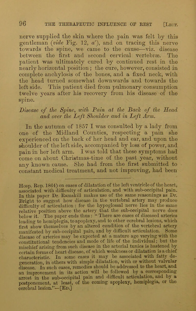 nerve supplied tire skin where the pain was felt by this gentleman (vide Fig. 12, a'), and on tracing this nerve towards the spine, we came to the cause—viz. disease between the first and second cervical vertebrae. The patient was ultimately cured by continued rest in the nearly horizontal position ; the cure, however, consisted in complete anchylosis of the bones, and a fixed neck, with the head turned somewhat downwards and towards the left side. This patient died from pulmonary consumption twelve years after his recovery from his disease of the spine. Disease of the Spine, with Pain at the Bach of the Head and over the Left Shoulder and in Left Arm. In the autumn of 1857 I was consulted by a lady from one of the Midland Counties, respecting a pain she experienced on the back of her head and ear, and upon the shoulder of the left side, accompanied by loss of power, and pain in her left arm. I was told that these symptoms had come on about Christmas-time of the past year, without any known cause. She had from the first submitted to constant medical treatment, and not improving, had been Hosp. Rep. 1864) on cases of dilatation of the left ventricle of the heart, associated -with difficulty of articulation, and with sub-occipital pain. In this paper Dr. Ramskill makes use of the same reasonings as Dr. Bright to suggest how disease in the vertebral artery may produce difficulty of articulation : for the hypoglossal nerve lies in the same relative position above the artery that the sub-occipital nerve does below it. The paper ends thus : “ There are cases of diseased arteries leading to hemiplegia, to apoplexy, and to other cerebral lesions, which first show themselves by an altered condition of the vertebral artery manifested by sub-occipital pain, and by difficult articulation. Some disease of arteries may be expected at a mature age varying with the constitutional tendencies and mode of life of the individual; but the mischief arising from such disease in the arterial tunics is hastened by certain forms of heart disease, of which weakness or dilatation is a chief characteristic. In some cases it may be associated with fatty de- generation, in others with simple dilatation, with or without valvular disease. In such cases, remedies should be addressed to the heart, and an improvement in its action will be followed by a corresponding arrest in the sub-occipital pain and difficult articulation, and by a postponement, at least, of the coming apoplexy, hemiplegia, or the cerebral lesion.”—[Ed.]