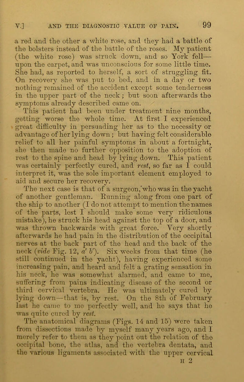 a red and the other a white rose, and they had a battle of the bolsters instead of the battle of the roses. My patient (the white rose) was struck down, and so York fell— upon the carpet, and was unconscious for some little time. She had, as reported to herself, a sort of struggling fit. On recovery she was put to bed, and in a day or two nothing remained of the accident except some tenderness in the upper part of the neck; but soon afterwards the symptoms already described came on. This patient had been under treatment nine months, getting worse the whole time. At first I experienced great difficulty in persuading her as to the necessity or advantage of her lying down; but having felt considerable relief to all her painful symptoms in about a fortnight, she then made no further opposition to the adoption of rest to the spine and head by lying down. This patient was certainly perfectly cured, and rest, so far as I could interpret it, was the sole important element employed to aid and secure her recovery. The next case is that of a surgeon,'who was in the yacht of another gentleman. Eunning along from one part of the ship to another (I do not attempt to mention the names of the parts, lest I should make some very ridiculous mistake), he struck his head against the top of a door, and was thrown backwards with great force. Very shortly afterwards he had pain in the distribution of the occipital nerves at the back part of the head and the back of the neck (vide Fig. 12, a1 &'). Six weeks from that time (he still continued in the yacht), having experienced some increasing pain, and heard and felt a grating sensation in his neck, he was somewhat alarmed, and came to me, suffering from pains indicating disease of the second or third cervical vertebra. He was ultimately cured by lying down—that is, by rest. On the 8th of February last he came to mo perfectly well, and he says that he was quite cured by rest. The anatomical diagrams (Figs. 14 and 15) were taken from dissections made by myself many years ago, and I merely refer to them as they point out the relation of the occipital bone, the atlas, and the vertebra dentata, and the various ligaments associated with the upper cervical